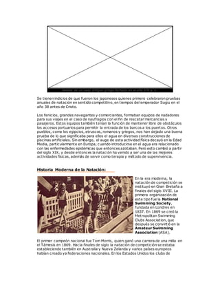 Detalle de un vaso antiguo griego fechado en el año 570 a. C.
Se tienen indicios de que fueron los japoneses quienes primero celebraron pruebas
anuales de natación en sentido competitivo, en tiempos del emperador Sugiu en el
año 38 antes de Cristo.
Los fenicios, grandes navegantes y comerciantes, formaban equipos de nadadores
para sus viajes en el caso de naufragios con el fin de rescatar mercancias y
pasajeros. Estos equipos también tenían la función de mantener libre de obstáculos
los accesos portuarios para permitir la entrada de los barcos a los puertos. Otros
pueblos, como los egipcios, etruscos, romanos y griegos, nos han dejado una buena
prueba de lo que significaba para ellos el agua en diversas construcciones de
piscinas artificiales. Sin embargo, el auge de esta actividad física decayó en la Edad
Media, particularmente en Europa, cuando introducirse en el agua era relacionado
con las enfermedades epidémicas que entonces azotaban. Pero esto cambió a partir
del siglo XIX, y desde entonces la natación ha venido a ser una de las mejores
actividades físicas, además de servir como terapia y método de supervivencia.
Historia Moderna de la Natación:
En la era moderna, la
natación de competición se
instituyó en Gran Bretaña a
finales del siglo XVIII. La
primera organización de
este tipo fue la National
Swimming Society,
fundada en Londres en
1837. En 1869 se creó la
Metropolitan Swimming
Clubs Association, que
después se convirtió en la
Amateur Swimming
Association (ASA).
El primer campeón nacional fue Tom Morris, quien ganó una carrera de una milla en
el Támesis en 1869. Hacia finales de siglo la natación de competición se estaba
estableciendo también en Australia y Nueva Zelanda y varios países europeos
habían creado ya federaciones nacionales. En los Estados Unidos los clubs de
 