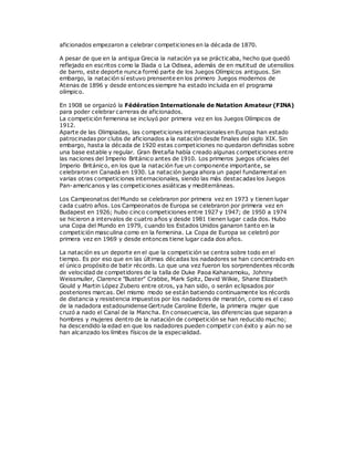 aficionados empezaron a celebrar competiciones en la década de 1870.
A pesar de que en la antigua Grecia la natación ya se prácticaba, hecho que quedó
reflejado en escritos como la Iliada o La Odisea, además de en mutitud de utensilios
de barro, este deporte nunca formó parte de los Juegos Olímpicos antiguos. Sin
embargo, la natación sí estuvo prensente en los primero Juegos modernos de
Atenas de 1896 y desde entonces siempre ha estado incluida en el programa
olímpico.
En 1908 se organizó la Fédération Internationale de Natation Amateur (FINA)
para poder celebrar carreras de aficionados.
La competición femenina se incluyó por primera vez en los Juegos Olímpicos de
1912.
Aparte de las Olimpiadas, las competiciones internacionales en Europa han estado
patrocinadas por clubs de aficionados a la natación desde finales del siglo XIX. Sin
embargo, hasta la década de 1920 estas competiciones no quedaron definidas sobre
una base estable y regular. Gran Bretaña había creado algunas competiciones entre
las naciones del Imperio Británico antes de 1910. Los primeros juegos oficiales del
Imperio Británico, en los que la natación fue un componente importante, se
celebraron en Canadá en 1930. La natación juega ahora un papel fundamental en
varias otras competiciones internacionales, siendo las más destacadas los Juegos
Pan-americanos y las competiciones asiáticas y mediterráneas.
Los Campeonatos del Mundo se celebraron por primera vez en 1973 y tienen lugar
cada cuatro años. Los Campeonatos de Europa se celebraron por primera vez en
Budapest en 1926; hubo cinco competiciones entre 1927 y 1947; de 1950 a 1974
se hicieron a intervalos de cuatro años y desde 1981 tienen lugar cada dos. Hubo
una Copa del Mundo en 1979, cuando los Estados Unidos ganaron tanto en la
competición masculina como en la femenina. La Copa de Europa se celebró por
primera vez en 1969 y desde entonces tiene lugar cada dos años.
La natación es un deporte en el que la competición se centra sobre todo en el
tiempo. Es por eso que en las últimas décadas los nadadores se han concentrado en
el único propósito de batir récords. Lo que una vez fueron los sorprendentes récords
de velocidad de competidores de la talla de Duke Paoa Kahanamoku, Johnny
Weissmuller, Clarence "Buster" Crabbe, Mark Spitz, David Wilkie, Shane Elizabeth
Gould y Martin López Zubero entre otros, ya han sido, o serán eclipsados por
posteriores marcas. Del mismo modo se están batiendo continuamente los récords
de distancia y resistencia impuestos por los nadadores de maratón, como es el caso
de la nadadora estadounidense Gertrude Caroline Ederle, la primera mujer que
cruzó a nado el Canal de la Mancha. En consecuencia, las diferencias que separan a
hombres y mujeres dentro de la natación de competición se han reducido mucho;
ha descendido la edad en que los nadadores pueden competir con éxito y aún no se
han alcanzado los límites físicos de la especialidad.
 