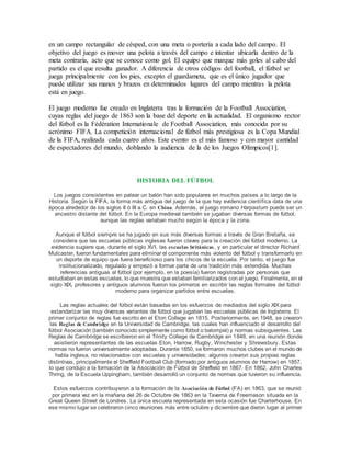 en un campo rectangular de césped, con una meta o portería a cada lado del campo. El
objetivo del juego es mover una pelota a través del campo e intentar ubicarla dentro de la
meta contraria, acto que se conoce como gol. El equipo que marque más goles al cabo del
partido es el que resulta ganador. A diferencia de otros códigos del football, el fútbol se
juega principalmente con los pies, excepto el guardameta, que es el único jugador que
puede utilizar sus manos y brazos en determinados lugares del campo mientras la pelota
está en juego.
El juego moderno fue creado en Inglaterra tras la formación de la Football Association,
cuyas reglas del juego de 1863 son la base del deporte en la actualidad. El organismo rector
del fútbol es la Fédération Internationale de Football Association, más conocida por su
acrónimo FIFA. La competición internacional de fútbol más prestigiosa es la Copa Mundial
de la FIFA, realizada cada cuatro años. Este evento es el más famoso y con mayor cantidad
de espectadores del mundo, doblando la audiencia de la de los Juegos Olímpicos[1].
HISTORIA DEL FÚTBOL
Los juegos consistentes en patear un balón han sido populares en muchos países a lo largo de la
Historia. Según la FIFA, la forma más antigua del juego de la que hay evidencia científica data de una
época alrededor de los siglos II ó III a.C. en China. Además, el juego romano Harpastum puede ser un
ancestro distante del fútbol. En la Europa medieval también se jugaban diversas formas de fútbol,
aunque las reglas variaban mucho según la época y la zona.
Aunque el fútbol siempre se ha jugado en sus más diversas formas a través de Gran Bretaña, se
considera que las escuelas públicas inglesas fueron claves para la creación del fútbol moderno. La
evidencia sugiere que, durante el siglo XVI, las escuelas británicas, y en particular el director Richard
Mulcaster, fueron fundamentales para eliminar el componente más violento del fútbol y transformarlo en
un deporte de equipo que fuera beneficioso para los chicos de la escuela. Por tanto, el juego fue
institucionalizado, regulado y empezó a formar parte de una tradición más extendida. Muchas
referencias antiguas al fútbol (por ejemplo, en la poesía) fueron registradas por personas que
estudiaban en estas escuelas, lo que muestra que estaban familiarizados con el juego. Finalmente, en el
siglo XIX, profesores y antiguos alumnos fueron los primeros en escribir las reglas formales del fútbol
moderno para organizar partidos entre escuelas.
Las reglas actuales del fútbol están basadas en los esfuerzos de mediados del siglo XIX para
estandarizar las muy diversas variantes de fútbol que jugaban las escuelas públicas de Inglaterra. El
primer conjunto de reglas fue escrito en el Eton College en 1815. Posteriormente, en 1948, se crearon
las Reglas de Cambridge en la Universidad de Cambridge, las cuales han influenciado el desarrollo del
fútbol Asociación (también conocido simplemente como fútbol o balompié) y normas subsiguientes. Las
Reglas de Cambridge se escribieron en el Trinity College de Cambridge en 1848, en una reunión donde
asistieron representantes de las escuelas Eton, Harrow, Rugby, Winchester y Shrewsbury. Estas
normas no fueron universalmente adoptadas. Durante 1850, se formaron muchos clubes en el mundo de
habla inglesa, no relacionados con escuelas y universidades; algunos crearon sus propias reglas
distintivas, principalmente el Sheffield Football Club (formado por antiguos alumnos de Harrow) en 1857,
lo que condujo a la formación de la Asociación de Fútbol de Sheffield en 1867. En 1862, John Charles
Thring, de la Escuela Uppingham, también desarrolló un conjunto de normas que tuvieron su influencia.
Estos esfuerzos contribuyeron a la formación de la Asociación de Fútbol (FA) en 1863, que se reunió
por primera vez en la mañana del 26 de Octubre de 1863 en la Taverna de Freemason situada en la
Great Queen Street de Londres. La única escuela representada en esta ocasión fue Charterhouse. En
ese mismo lugar se celebraron cinco reuniones más entre octubre y diciembre que dieron lugar al primer
 