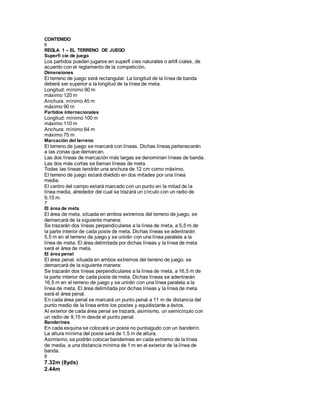 CONTENIDO
6
REGLA 1 – EL TERRENO DE JUEGO
Superfi cie de juego
Los partidos pueden jugarse en superfi cies naturales o artifi ciales, de
acuerdo con el reglamento de la competición.
Dimensiones
El terreno de juego será rectangular. La longitud de la línea de banda
deberá ser superior a la longitud de la línea de meta.
Longitud: mínimo 90 m
máximo 120 m
Anchura: mínimo 45 m
máximo 90 m
Partidos internacionales
Longitud: mínimo 100 m
máximo 110 m
Anchura: mínimo 64 m
máximo 75 m
Marcación del terreno
El terreno de juego se marcará con líneas. Dichas líneas pertenecerán
a las zonas que demarcan.
Las dos líneas de marcación más largas se denominan líneas de banda.
Las dos más cortas se llaman líneas de meta.
Todas las líneas tendrán una anchura de 12 cm como máximo.
El terreno de juego estará dividido en dos mitades por una línea
media.
El centro del campo estará marcado con un punto en la mitad de la
línea media, alrededor del cual se trazará un círculo con un radio de
9,15 m.
7
El área de meta
El área de meta, situada en ambos extremos del terreno de juego, se
demarcará de la siguiente manera:
Se trazarán dos líneas perpendiculares a la línea de meta, a 5,5 m de
la parte interior de cada poste de meta. Dichas líneas se adentrarán
5,5 m en el terreno de juego y se unirán con una línea paralela a la
línea de meta. El área delimitada por dichas líneas y la línea de meta
será el área de meta.
El área penal
El área penal, situada en ambos extremos del terreno de juego, se
demarcará de la siguiente manera:
Se trazarán dos líneas perpendiculares a la línea de meta, a 16,5 m de
la parte interior de cada poste de meta. Dichas líneas se adentrarán
16,5 m en el terreno de juego y se unirán con una línea paralela a la
línea de meta. El área delimitada por dichas líneas y la línea de meta
será el área penal.
En cada área penal se marcará un punto penal a 11 m de distancia del
punto medio de la línea entre los postes y equidistante a éstos.
Al exterior de cada área penal se trazará, asimismo, un semicírculo con
un radio de 9,15 m desde el punto penal.
Banderines
En cada esquina se colocará un poste no puntiagudo con un banderín.
La altura mínima del poste será de 1,5 m de altura.
Asimismo, se podrán colocar banderines en cada extremo de la línea
de media, a una distancia mínima de 1 m en el exterior de la línea de
banda.
8
7.32m (8yds)
2.44m
 
