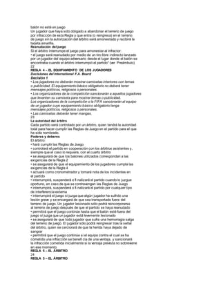 balón no esté en juego
Un jugador que haya sido obligado a abandonar el terreno de juego
por infracción de esta Regla y que entra (o reingresa) en el terreno
de juego sin la autorización del árbitro será amonestado y recibirá la
tarjeta amarilla.
Reanudación del juego
Si el árbitro interrumpe el juego para amonestar al infractor:
• el juego será reanudado por medio de un tiro libre indirecto lanzado
por un jugador del equipo adversario desde el lugar donde el balón se
encontraba cuando el árbitro interrumpió el partido* (ver Preámbulo)
22
REGLA 4 – EL EQUIPAMIENTO DE LOS JUGADORES
Decisiones del International F.A. Board
Decisión 1
• Los jugadores no deberán mostrar camisetas interiores con lemas
o publicidad. El equipamiento básico obligatorio no deberá tener
mensajes políticos, religiosos o personales.
• Los organizadores de la competición sancionarán a aquellos jugadores
que levanten su camiseta para mostrar lemas o publicidad.
Los organizadores de la competición o la FIFA sancionarán al equipo
de un jugador cuyo equipamiento básico obligatorio tenga
mensajes políticos, religiosos o personales.
• Las camisetas deberán tener mangas.
23
La autoridad del árbitro
Cada partido será controlado por un árbitro, quien tendrá la autoridad
total para hacer cumplir las Reglas de Juego en el partido para el que
ha sido nombrado.
Poderes y deberes
El árbitro:
• hará cumplir las Reglas de Juego
• controlará el partido en cooperación con los árbitros asistentes y,
siempre que el caso lo requiera, con el cuarto árbitro
• se asegurará de que los balones utilizados correspondan a las
exigencias de la Regla 2
• se asegurará de que el equipamiento de los jugadores cumpla las
exigencias de la Regla 4
• actuará como cronometrador y tomará nota de los incidentes en
el partido
• interrumpirá, suspenderá o fi nalizará el partido cuando lo juzgue
oportuno, en caso de que se contravengan las Reglas de Juego
• interrumpirá, suspenderá o fi nalizará el partido por cualquier tipo
de interferencia externa
• interrumpirá el juego si juzga que algún jugador ha sufrido una
lesión grave y se encargará de que sea transportado fuera del
terreno de juego. Un jugador lesionado sólo podrá reincorporarse
al terreno de juego después de que el partido se haya reanudado
• permitirá que el juego continúe hasta que el balón esté fuera del
juego si juzga que un jugador está levemente lesionado
• se asegurará de que todo jugador que sufra una hemorragia salga
del terreno de juego. El jugador sólo podrá reingresar tras la señal
del árbitro, quien se cerciorará de que la herida haya dejado de
sangrar
• permitirá que el juego continúe si el equipo contra el cual se ha
cometido una infracción se benefi cia de una ventaja, y sancionará
la infracción cometida inicialmente si la ventaja prevista no sobreviene
en ese momento
REGLA 5 – EL ÁRBITRO
24
REGLA 5 – EL ÁRBITRO
 