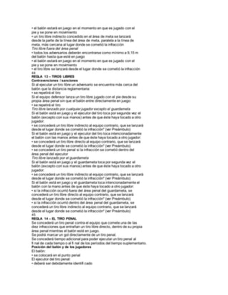 • el balón estará en juego en el momento en que es jugado con el
pie y se pone en movimiento
• un tiro libre indirecto concedido en el área de meta se lanzará
desde la parte de la línea del área de meta, paralela a la línea de
meta, más cercana al lugar donde se cometió la infracción
Tiro libre fuera del área penal
• todos los adversarios deberán encontrarse como mínimo a 9,15 m
del balón hasta que esté en juego
• el balón estará en juego en el momento en que es jugado con el
pie y se pone en movimiento
• el tiro libre se lanzará desde el lugar donde se cometió la infracción
44
REGLA 13 – TIROS LIBRES
Contravenciones / sanciones
Si al ejecutar un tiro libre un adversario se encuentra más cerca del
balón que la distancia reglamentaria:
• se repetirá el tiro
Si el equipo defensor lanza un tiro libre jugado con el pie desde su
propia área penal sin que el balón entre directamente en juego:
• se repetirá el tiro
Tiro libre lanzado por cualquier jugador excepto el guardameta
Si el balón está en juego y el ejecutor del tiro toca por segunda vez el
balón (excepto con sus manos) antes de que éste haya tocado a otro
jugador:
• se concederá un tiro libre indirecto al equipo contrario, que se lanzará
desde el lugar donde se cometió la infracción* (ver Preámbulo)
Si el balón está en juego y el ejecutor del tiro toca intencionadamente
el balón con las manos antes de que éste haya tocado a otro jugador:
• se concederá un tiro libre directo al equipo contrario, que se lanzará
desde el lugar donde se cometió la infracción* (ver Preámbulo)
• se concederá un tiro penal si la infracción se cometió dentro del
área penal del ejecutor
Tiro libre lanzado por el guardameta
Si el balón está en juego y el guardameta toca por segunda vez el
balón (excepto con sus manos) antes de que éste haya tocado a otro
jugador:
• se concederá un tiro libre indirecto al equipo contrario, que se lanzará
desde el lugar donde se cometió la infracción* (ver Preámbulo)
Si el balón está en juego y el guardameta toca intencionadamente el
balón con la mano antes de que éste haya tocado a otro jugador:
• si la infracción ocurrió fuera del área penal del guardameta, se
concederá un tiro libre directo al equipo contrario, que se lanzará
desde el lugar donde se cometió la infracción* (ver Preámbulo)
• si la infracción ocurrió dentro del área penal del guardameta, se
concederá un tiro libre indirecto al equipo contrario, que se lanzará
desde el lugar donde se cometió la infracción* (ver Preámbulo)
45
REGLA 14 – EL TIRO PENAL
Se concederá un tiro penal contra el equipo que comete una de las
diez infracciones que entrañan un tiro libre directo, dentro de su propia
área penal mientras el balón esté en juego.
Se podrá marcar un gol directamente de un tiro penal.
Se concederá tiempo adicional para poder ejecutar un tiro penal al
fi nal de cada tiempo o al fi nal de los períodos del tiempo suplementario.
Posición del balón y de los jugadores
El balón:
• se colocará en el punto penal
El ejecutor del tiro penal:
• deberá ser debidamente identifi cado
 