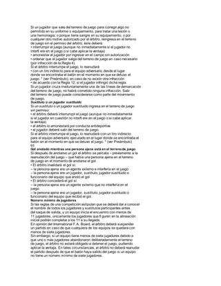 Si un jugador que sale del terreno de juego para corregir algo no
permitido en su uniforme o equipamiento, para tratar una lesión o
una hemorragia, o porque tiene sangre en su equipamiento, o por
cualquier otro motivo autorizado por el árbitro, reingresa en el terreno
de juego sin el permiso del árbitro, éste deberá:
• interrumpir el juego (aunque no inmediatamente si el jugador no
interfi ere en el juego o si cabe aplicar la ventaja)
• amonestar al jugador por ingresar en el campo sin autorización
• ordenar que el jugador salga del terreno de juego en caso necesario
(por infracción de la Regla 4).
Si el árbitro interrumpe el juego, lo reanudará
• con un tiro indirecto para el equipo adversario desde el lugar
donde se encontraba el balón en el momento en que se detuvo el
juego. * (ver Preámbulo), en caso de no existir otra infracción
• de acuerdo con la Regla 12, si el jugador infringió dicha regla.
Si un jugador cruza involuntariamente una de las líneas de demarcación
del terreno de juego, no habrá cometido ninguna infracción. Salir
del terreno de juego puede considerarse como parte del movimiento
de juego.
Sustituto o un jugador sustituido
Si un sustituto o un jugador sustituido ingresa en el terreno de juego
sin permiso:
• el árbitro deberá interrumpir el juego (aunque no inmediatamente
si el jugador en cuestión no interfi ere en el juego o si cabe aplicar
la ventaja)
• el árbitro lo amonestará por conducta antideportiva
• el jugador deberá salir del terreno de juego.
Si el árbitro interrumpe el juego, lo reanudará con un tiro indirecto
para el equipo adversario ejecutado en el lugar donde se encontraba el
balón en el momento en que se detuvo el juego. * (ver Preámbulo)
65
Gol anotado mientras una persona ajena está en el terrenode juego
Si después de anotarse un gol el árbitro se percata – previamente a la
reanudación del juego – que había una persona ajena en el terreno
de juego en el momento de anotarse el gol:
• El árbitro invalidará el gol si:
– la persona ajena era un agente externo e interfería en el juego
– la persona ajena era un jugador, sustituto, jugador sustituido o
funcionario del equipo que anotó el gol
• El árbitro concederá el gol si:
– la persona ajena era un agente externo que no interfería en el
juego
– la persona ajena era un jugador, sustituto, jugador sustituido o
funcionario del equipo que recibió el gol.
Número mínimo de jugadores
Si las reglas de una competición estipulan que se deberá dar a conocer
el nombre de todos los jugadores y sustitutos participantes antes
del saque de salida, y un equipo inicia el encuentro con menos de
11 jugadores, únicamente los jugadores que fi guren en la alineación
inicial podrán completar a los 11 a su llegada.
En opinión del International F.A. Board, el árbitro deberá suspender
un partido en caso de que cualquiera de los equipos se quedara con
menos de siete jugadores.
Sin embargo, si un equipo tiene menos de siete jugadores debido a
que uno o más jugadores abandonaron deliberadamente el terreno
de juego, el árbitro no estará obligado a detener el juego, pudiendo
aplicar la ventaja. En tales circunstancias, el árbitro no deberá reanudar
el partido después de que el balón haya salido del juego si un equipo
no tiene un número mínimo de siete jugadores.
 