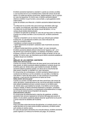 El árbitro asistente levantará su banderín cuando se cometa una falta
o una incorrección en sus inmediaciones o fuera del campo visual del
árbitro. En todas las demás situaciones, deberá esperar y dar su opinión
en caso de requerirse. En dicho caso, el árbitro asistente deberá
informar al árbitro lo que ha visto y escuchado, y qué jugadores están
involucrados.
Antes de señalar una infracción, el árbitro asistente deberá determinar
si:
• la infracción ha ocurrido más cerca de él que del árbitro (ello rige,
en ciertas circunstancias, para faltas cometidas en el área penal);
• la infracción ocurrió fuera del campo visual del árbitro, o si su
campo visual estaba obstaculizado;
• el árbitro ha aplicado la ventaja en caso de que haya visto la infracción.
Cuando se cometa una falta o una incorrección, el árbitro asistente
deberá:
• levantar el banderín con la misma mano que utilizará para señalar
la dirección, lo cual ofrecerá al árbitro una clara indicación de
quién ha cometido la falta;
• establecer contacto visual con el árbitro;
• agitar ligeramente el banderín (evitando todo movimiento excesivo
o agresivo);
• utilizar la señal electrónica acústica “beep”, en caso necesario.
El árbitro asistente deberá utilizar la técnica de “esperar y ver”, a fi n
de permitir que continúe la jugada y no levantar el banderín cuando
el equipo contra el cual se haya cometido la falta se benefi cie de una
ventaja. En dicho caso, es importante que el árbitro asistente establezca
contacto visual con el árbitro.
96
SEÑALES DE LOS ÁRBITROS ASISTENTES
Faltas fuera del área penal
Cuando se cometa una falta fuera del área penal (cerca del borde del
área penal), el árbitro asistente deberá establecer contacto visual con
el árbitro para ver dónde está y qué medida ha tomado. El árbitro
asistente deberá quedarse parado a la altura de la línea frontal del
área penal y levantar su banderín en caso necesario.
En situaciones de contraataque, el árbitro asistente deberá estar en
condición de informar si se ha cometido o no una falta, si la falta ha
sido dentro o fuera del área penal, lo cual constituye una prioridad
absoluta, y qué sanción disciplinaria se habrá de tomar.
Faltas dentro del área penal
Cuando se cometa una falta dentro del área penal fuera del campo de
visión del árbitro, especialmente en las cercanías del árbitro asistente,
éste deberá establecer primero contacto visual con el árbitro para
ver dónde está y qué medida ha tomado. Si el árbitro no ha tomado
ninguna medida, el árbitro asistente levantará su banderín, empleará
la señal electrónica acústica y se desplazará ostensiblemente a lo largo
de la línea de banda hacia el banderín de esquina.
Enfrentamiento colectivo
En situaciones de enfrentamiento colectivo de jugadores, el árbitro
asistente más cercano ingresará en el terreno de juego para asistir al
árbitro. El otro árbitro asistente deberá observar igualmente la situación
y tomar nota de los detalles del incidente.
97
Consultas
Para consultas sobre decisiones disciplinarias, el contacto visual y una
señal discreta con la mano entre el árbitro asistente y el árbitro serán
sufi cientes en ciertos casos.
En caso de que fuera necesaria una consulta directa, el árbitro asistente
podrá ingresar 2-3 metros en el terreno de juego. Al conversar,
 