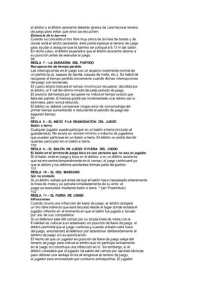 el árbitro y el árbitro asistente deberán girarse de cara hacia el terreno
de juego para evitar que otros los escuchen.
Distancia de la barrera
Cuando se conceda un tiro libre muy cerca de la línea de banda y de
donde está el árbitro asistente, éste podrá ingresar al terreno de juego
para ayudar a asegurar que la barrera se coloque a 9.15 m del balón.
En dicho caso, el árbitro esperará a que el árbitro asistente retorne a
su posición antes de reanudar el juego.
98
REGLA 7 – LA DURACIÓN DEL PARTIDO
Recuperación de tiempo perdido
Las interrupciones en el juego son un aspecto totalmente normal de
un partido (p.ej. saques de banda, saques de meta, etc.). Se habrá de
recuperar el tiempo perdido únicamente cuando dichas interrupciones
del juego son excesivas.
El cuarto árbitro indicará el tiempo mínimo por recuperar, decidido por
el árbitro, al fi nal del último minuto de cada periodo de juego.
El anuncio del tiempo por recuperar no indica el tiempo exacto que
falta del partido. El tiempo podrá ser incrementado si el árbitro así lo
estimase, pero nunca reducido.
El árbitro no deberá compensar ningún error de cronometraje del
primer tiempo aumentando o reduciendo el periodo de juego del
segundo tiempo.
99
REGLA 8 – EL INICIO Y LA REANUDACIÓN DEL JUEGO
Balón a tierra
Cualquier jugador puede participar en un balón a tierra (incluido al
guardameta). No existe un número mínimo o máximo de jugadores
que puedan participar en un balón a tierra. El árbitro no podrá decidir
quienes participen en un balón a tierra.
100
REGLA 9 – EL BALÓN EN JUEGO O FUERA DEL JUEGO
El balón en el terrenode juego toca en una persona que no sea un jugador
Si el balón está en juego y toca en el árbitro, o en un árbitro asistente
que se encuentra temporalmente en el campo, el juego continuará ya
que el árbitro y los árbitros asistentes forman parte del partido.
101
REGLA 10 – EL GOL MARCADO
Gol no anotado
Si un árbitro señala gol antes de que el balón haya traspasado enteramente
la línea de meta y se percata inmediatamente de su error, el
juego se reanudará mediante balón a tierra. * (ver Preámbulo)
102
REGLA 11 – EL FUERA DE JUEGO
Infracciones
Cuando ocurra una infracción de fuera de juego, el árbitro otorgará
un tiro libre indirecto que será lanzado desde el lugar donde estaba el
jugador infractor en el momento en que el balón fue jugado o tocado
por uno de sus compañeros.
Si un defensor sale del campo por su propia línea de meta con la
fi nalidad de colocar a un adversario en posición de fuera de juego, el
árbitro permitirá que el juego continúe y cuando el balón esté fuera
del juego, amonestará al defensor por abandonar deliberadamente el
terreno de juego sin su autorización.
El hecho de que un jugador en posición de fuera de juego salga del
terreno de juego para indicar al árbitro que no participa activamente
en el juego no constituye una infracción en sí. Sin embargo, si el
árbitro considera que el jugador ha salido del campo por razones tácticas
para obtener una ventaja ilícita al reingresar al terreno de juego,
el jugador será amonestado por conducta antideportiva. El jugador
 