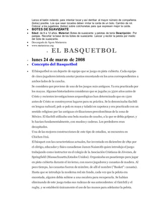 Lanza el balón rodando para intentar tocar y así derribar al mayor número de compañeros
(bolos) posible. Los que sean tocados deben imitar la caída de un bolo. Cambio de rol.
Colocar a los jugadores (bolos) sobre colchonetas para que expresen mejor la caída.
 BOTES DE SUAVIZANTE
 Edad: de 9 a 12 años. Material: Botes de suavizante y pelotas de tenis Descripción: Por
parejas. Recortar la base de los botes de suavizante. Lanzar y recibir la pelota por medio
del bote de suavizante.
 Descargado de Ágora Marianista
 www.marianistas.org
 EL BASQUETBOL
 lunes 24 de marzo de 2008
 Concepto del Basquetbol
 El básquetbol es un deporte de equipo que se juega en pista cubierta. Cada equipo
de cinco jugadores intenta anotar puntos encestando en los aros correspondientes a
ambos lados de la cancha.
Se considera que proviene de uno de los juegos más antiguos. Ya era practicado por
los mayas. Algunos historiadores consideran que se jugaba ya 3500 años antes de
Cristo y recientes investigaciones arqueológicas han determinado que en 1500
antes de Cristo se construyeron lugares para su práctica. Se lo denominaba tlachtli
en lengua nahuatl, pok-a-pok en maya y taladzi en zapoteca y era practicado con un
sentido religioso por las antiguas civilizaciones precolombinas de la zona de
México. El tlachtli utilizaba una bola maciza de caucho, a la que se debía golpear, y
lo hacían fundamentalmente, con muslos y caderas. Los perdedores eran
decapitados.
Una de las mejores construcciones de este tipo de estadios, se encuentra en
Chichen Itzá.
El básquet con las características actuales, fue inventado en diciembre de 1891 por
el clérigo, educador y físico canadiense James Naismith quien introdujo el juego
trabajando como instructor en el colegio de la Asociación Cristiana de Jóvenes, de
Springfield (Massachusetts,Estados Unidos). Organizaba un pasatiempo para jugar
en pista cubierta durante el invierno, con nueve jugadores y canastas de madera. Al
poco tiempo, las canastas fueron de mimbre, de allí el nombre ("Basket": canasta).
Hasta que se introdujo la moderna red sin fondo, cada vez que la pelota era
encestada, alguien debía subirse a una escalera para recuperarla. Se habían
eliminando de este juego todas sus rudezas de sus antecedentes: el tlatchtli y el
rugby, y se estableció únicamente el uso de las manos para adelantar la pelota.
 