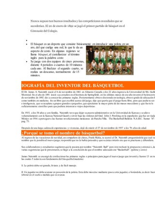 Nunca supuso tan buenos resultados y las competiciones mundiales que se
sucederían. El 20 de enero de 1892 se jugó el primer partido de básquet en el
Gimnasio del Colegio.
 Básquet
 El básquet es un deporte que consiste básicamente en introducir una pelota en un
aro, del que cuelga una red, lo que le da un
aspecto de cesto. En algunas regiones se
llama básquet, al castellanizar el término
inglés para la palabra cesto
 Se juega con dos equipos de cinco personas,
durante 4 periodos o cuartos de 10 minutos
cada uno. Al finalizar el segundo cuarto, se
realiza un descanso, normalmente de 15
minutos.
IOGRAFÍA DEL INVENTOR DEL BÁSQUETBOL
El Dr. James A. Naismith nació el 6 de noviembre de 1861 en Almonte Canadá; a los 22 años ingresó a la Universidad de Mc. Guillé
Montreal. En el año de 1891 inició sus estudios en el Instituto de Springfield; en los últimos meses de ese año invento el baloncesto
de noviembre de 1892 dio a conocerlas primeras reglas. Posteriormente obtuvo doctorado en teología, obtuvo grado de educación fí
como también en medicina. En un libro que escribió acerca del juego, dijo que quería que el juego fuera libre, pero que pudie ra ser d
e inteligencia, que se acoplara a grupos grandes o pequeños,que ejercitaran la mayor parte de las masas musculares y que fue ra lo
suficientemente científico para que pudiera interesar a viejos deportistas.
En 1915, a los 54 años y con familia, Naismith tuvo que dejar su puesto administrativo en la Universidad de Kansas y se alist o
voluntariamente con la Kansas National Guard y sirvió bajo las órdenes del Gral. John J. Pershing en la expedición que fue en viada
México en 1916 a perseguir a las fuerzas revolucionarias mexicanas de Pancho Villa. The Basketball Bulletin N.A.B.C. Sumer ’87 I
pag. 73.
Después de una larga cadena de experiencias y vivencias, dejó de existir el 27 de noviembre de 1937 a los 78 años de edad.
¿Porqué se tomo el nombre de básquetbol?
Al regreso de las vacaciones de navidad, un compañero de clases, Frank Maha, se acercó al Dr. Naismith preguntándole que cual se
nombre que le pondría al nuevo juego; respondió que no lo había pensado y que su único interés era que se practicara y difundiera.
Sus colaboradores y estudiantes sugirieron que le pusiera por nombre “Naismith Ball” pero éste rechazó la propuesta y entonce s,de
varias sugerencias que le presentaron,se llegó a la conclusión de que el nombre adecuado era “Basketball”. (pelota y cesto)
James Naismith se encargó de confeccionar las primeras reglas o principios para jugar el nuevo juego que inventó y fueron 13 en to
las cuales 5 todavía son fundamento del básquetbolmoderno:
1. La pelota debe ser grande, liviana y de fácil manejo.
2. Un jugador no debe avanzar en posesión de la pelota. Esta debe moverse mediante pase a otro jugador, o botándola, es decir hacié
rebotar en el suelo a medida que se avanza.
 