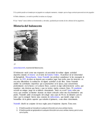 3. La pelota puede ser tomada por un jugador en cualquier momento, siempre que no haga contacto personalcon otro jugador.
4. Debe eliminarse, en todo lo posible, la rudeza en el juego.
5. Las “metas” (aros) deben ser horizontales y elevadas, quedando por encima de las cabezas de los jugadores.
Historia del baloncesto
JamesNaismith,inventordel Baloncesto.
El baloncesto nació como una respuesta a la necesidad de realizar alguna actividad
deportiva durante el invierno en el norte de Estados Unidos. Al profesor de la Universidad
de Springfield, Massachusetts, James Naismith (un profesor canadiense) le fue encargada la
misión, en 1891, de idear un deporte que se pudiera jugar bajo techo, pues los inviernos en
esa zona dificultaban la realización de alguna actividad al aire libre. James Naismith
analizó las actividades deportivas que se practicaban en la época, cuya característica
predominante era la fuerza o el contacto físico, y pensó en algo suficientemente activo, que
requiriese más destreza que fuerza y que no tuviese mucho contacto físico. El canadiense
recordó un antiguo juego de su infancia denominado "duck on a rock" (pato sobre una
roca), que consistía en intentar alcanzar un objeto colocado sobre una roca lanzándole una
piedra. Naismith pidió al encargado del colegio unas cajas de 50 cm. de diámetro pero lo
único que le consiguió fueron unas canastas de melocotones, que mandó colgar en las
barandillas de la galería superior que rodeaba el gimnasio, a una altura determinada.
Naismith diseñó un conjunto de trece reglas para el incipiente deporte. Éstas eran:
1. El balónpuede serlanzadoencualquierdirecciónconunao ambasmanos.
2. El balónpuede sergolpeadoencualquierdirecciónconunao ambas manos,peronunca
con el puño.
 