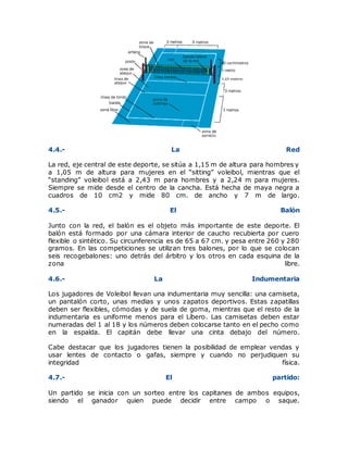 4.4.- La Red
La red, eje central de este deporte, se sitúa a 1,15 m de altura para hombres y
a 1,05 m de altura para mujeres en el “sitting” voleibol, mientras que el
“standing” voleibol está a 2,43 m para hombres y a 2,24 m para mujeres.
Siempre se mide desde el centro de la cancha. Está hecha de maya negra a
cuadros de 10 cm2 y mide 80 cm. de ancho y 7 m de largo.
4.5.- El Balón
Junto con la red, el balón es el objeto más importante de este deporte. El
balón está formado por una cámara interior de caucho recubierta por cuero
flexible o sintético. Su circunferencia es de 65 a 67 cm. y pesa entre 260 y 280
gramos. En las competiciones se utilizan tres balones, por lo que se colocan
seis recogebalones: uno detrás del árbitro y los otros en cada esquina de la
zona libre.
4.6.- La Indumentaria
Los jugadores de Voleibol llevan una indumentaria muy sencilla: una camiseta,
un pantalón corto, unas medias y unos zapatos deportivos. Estas zapatillas
deben ser flexibles, cómodas y de suela de goma, mientras que el resto de la
indumentaria es uniforme menos para el Líbero. Las camisetas deben estar
numeradas del 1 al 18 y los números deben colocarse tanto en el pecho como
en la espalda. El capitán debe llevar una cinta debajo del número.
Cabe destacar que los jugadores tienen la posibilidad de emplear vendas y
usar lentes de contacto o gafas, siempre y cuando no perjudiquen su
integridad física.
4.7.- El partido:
Un partido se inicia con un sorteo entre los capitanes de ambos equipos,
siendo el ganador quien puede decidir entre campo o saque.
 