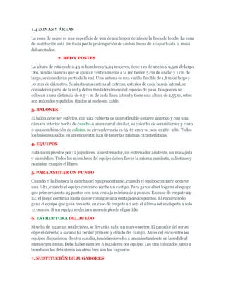 1.4 ZONAS Y ÁREAS
La zona de saque es una superficie de 9 m de ancho por detrás de la línea de fondo. La zona
de sustitución está limitada por la prolongación de ambas líneas de ataque hasta la mesa
del anotador.
2. RED Y POSTES
La altura de esta es de 2.43 m hombres y 2,24 mujeres, tiene 1 m de ancho y 9,5 m de largo.
Dos bandas blancas que se ajustan verticalmente a la red tienen 5 cm de ancho y 1 cm de
largo, se consideran parte de la red. Una antena es una varilla flexible de 1,8m de largo y
10 mm de diámetro. Se ajusta una antena al extremo exterior de cada banda lateral, se
consideran parte de la red y delimitan lateralmente el espacio de paso. Los postes se
colocan a una distancia de 0.5-1 m de cada línea lateral y tiene una altura de 2,55 m, estos
son redondos y pulidos, fijados al suelo sin cable.
3. BALONES
El balón debe ser esférico, con una cubierta de cuero flexible o cuero sintético y con una
cámara interior hecha de caucho o un material similar, su color ha de ser uniforme y claro
o una combinación de colores, su circunferencia es 65-67 cm y su peso es 260-280. Todos
los balones usados en un encuentro han de tener las mismas características.
4. EQUIPOS
Están compuestos por 12 jugadores, un entrenador, un entrenador asistente, un masajista
y un médico. Todos los miembros del equipo deben llevar la misma camiseta, calcetines y
pantalón excepto el libero.
5. PARA ANOTAR UN PUNTO
Cuando el balón toca la cancha del equipo contrario, cuando el equipo contrario comete
una falta, cuando el equipo contrario recibe un castigo. Para ganar el set lo gana el equipo
que primero anota 25 puntos con una ventaja mínima de 2 puntos. En caso de empate 24-
24, el juego continúa hasta que se consigue una ventaja de dos puntos. El encuentro lo
gana el equipo que gana tres sets, en caso de empate a 2 sets el último set se disputa a solo
15 puntos. Si un equipo se declara ausente pierde el partido.
6. ESTRUCTURA DEL JUEGO
Si se ha de jugar un set decisivo, se llevará a cabo un nuevo sorteo. El ganador del sorteo
elige el derecho a sacar o ha recibir primero y el lado del campo. Antes del encuentro los
equipos dispusieron de otra cancha, tendrán derecho a un calentamiento en la red de al
menos 3 minutos. Debe haber siempre 6 jugadores por equipo. Los tres colocados junto a
la red son los delanteros los otros tres son los zagueros
7. SUSTITUCIÓN DE JUGADORES
 