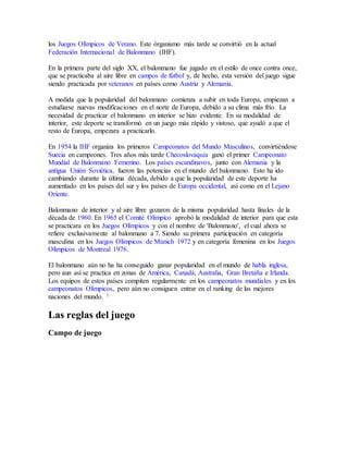 los Juegos Olímpicos de Verano. Este órganismo más tarde se convirtió en la actual
Federación Internacional de Balonmano (IHF).
En la primera parte del siglo XX, el balonmano fue jugado en el estilo de once contra once,
que se practicaba al aire libre en campos de fútbol y, de hecho, esta versión del juego sigue
siendo practicada por veteranos en países como Austria y Alemania.
A medida que la popularidad del balonmano comienza a subir en toda Europa, empiezan a
estudiarse nuevas modificaciones en el norte de Europa, debido a su clima más frío. La
necesidad de practicar el balonmano en interior se hizo evidente. En su modalidad de
interior, este deporte se transformó en un juego más rápido y vistoso, que ayudó a que el
resto de Europa, empezara a practicarlo.
En 1954 la IHF organiza los primeros Campeonatos del Mundo Masculinos, convirtiéndose
Suecia en campeones. Tres años más tarde Checoslovaquia ganó el primer Campeonato
Mundial de Balonmano Femenino. Los países escandinavos, junto con Alemania y la
antigua Unión Soviética, fueron las potencias en el mundo del balonmano. Esto ha ido
cambiando durante la última década, debido a que la popularidad de este deporte ha
aumentado en los países del sur y los países de Europa occidental, así como en el Lejano
Oriente.
Balonmano de interior y al aire libre gozaron de la misma popularidad hasta finales de la
década de 1960. En 1965 el Comité Olímpico aprobó la modalidad de interior para que esta
se practicara en los Juegos Olímpicos y con el nombre de 'Balonmano', el cual ahora se
refiere exclusivamente al balonmano a 7. Siendo su primera participación en categoría
masculina en los Juegos Olímpicos de Múnich 1972 y en categoría femenina en los Juegos
Olímpicos de Montreal 1976.
El balonmano aún no ha ha conseguido ganar popularidad en el mundo de habla inglesa,
pero aun así se practica en zonas de América, Canadá, Australia, Gran Bretaña e Irlanda.
Los equipos de estos países compiten regularmente en los campeonatos mundiales y en los
campeonatos Olímpicos, pero aún no consiguen entrar en el ranking de las mejores
naciones del mundo. 1
Las reglas del juego
Campo de juego
 
