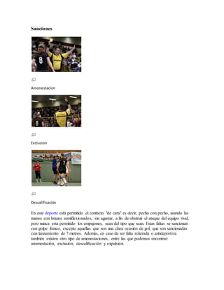 Sanciones
Amonestacion
Exclusion
Descalificación
En este deporte está permitido el contacto "de cara" es decir, pecho con pecho, usando las
manos con brazos semiflexionados, sin agarrar, a fin de obstruir el ataque del equipo rival,
pero nunca esta permitido los empujones, sean del tipo que sean. Estas faltas se sancionan
con golpe franco, excepto aquellas que son una clara ocasión de gol, que son sancionadas
con lanzamiento de 7 metros. Además, en caso de ser falta reiterada o antideportiva
también existen otro tipo de amonestaciones, entre las que podemos encontrar:
amonestación, exclusión, descalificación y expulsión.
 