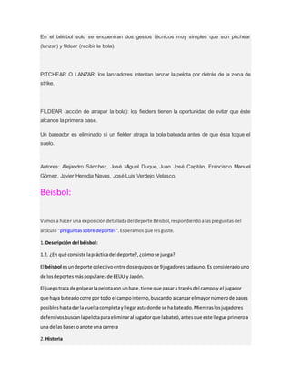 En el béisbol solo se encuentran dos gestos técnicos muy simples que son pitchear
(lanzar) y fildear (recibir la bola).
PITCHEAR O LANZAR: los lanzadores intentan lanzar la pelota por detrás de la zona de
strike.
FILDEAR (acción de atrapar la bola): los fielders tienen la oportunidad de evitar que éste
alcance la primera base.
Un bateador es eliminado si un fielder atrapa la bola bateada antes de que ésta toque el
suelo.
Autores: Alejandro Sánchez, José Miguel Duque, Juan José Capitán, Francisco Manuel
Gómez, Javier Heredia Navas, José Luis Verdejo Velasco.
Béisbol:
Vamosa hacer una exposicióndetalladadel deporte Béisbol,respondiendoalaspreguntasdel
artículo "preguntassobre deportes".Esperamosque lesguste.
1. Descripción del béisbol:
1.2. ¿En qué consiste laprácticadel deporte?,¿cómose juega?
El béisbol esundeporte colectivoentre dos equiposde 9jugadorescadauno. Es consideradouno
de losdeportesmáspopularesde EEUU y Japón.
El juegotrata de golpearlapelotacon unbate,tiene que pasara travésdel campo y el jugador
que haya bateadocorre por todo el campointerno,buscando alcanzarel mayornúmerode bases
posibleshastadarla vueltacompletayllegarastadonde se habateado.Mientraslosjugadores
defensivosbuscanlapelotaparaeliminaral jugadorque labateó,antesque este llegue primeroa
una de las basesoanote una carrera
2. Historia
 