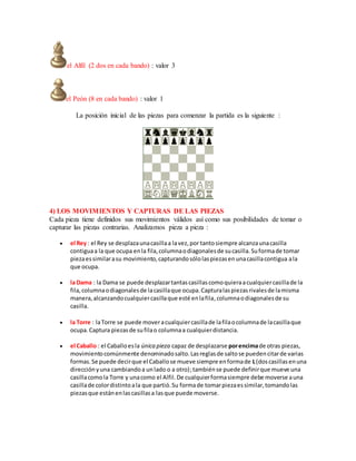 el Alfil (2 dos en cada bando) : valor 3
el Peón (8 en cada bando) : valor 1
La posición inicial de las piezas para comenzar la partida es la siguiente :
4) LOS MOVIMIENTOS Y CAPTURAS DE LAS PIEZAS
Cada pieza tiene definidos sus movimientos válidos así como sus posibilidades de tomar o
capturar las piezas contrarias. Analizamos pieza a pieza :
 el Rey : el Rey se desplazaunacasillaa lavez,por tantosiempre alcanzaunacasilla
contiguaa la que ocupa enla fila,columnaodiagonalesde sucasilla.Suformade tomar
piezaessimilarasu movimiento,capturandosólolaspiezasenunacasillacontigua ala
que ocupa.
 la Dama : la Dama se puede desplazartantascasillascomoquieraacualquiercasillade la
fila,columnaodiagonalesde lacasillaque ocupa.Capturalaspiezasrivalesde lamisma
manera,alcanzandocualquiercasillaque esté enlafila,columnaodiagonalesde su
casilla.
 la Torre : laTorre se puede moveracualquiercasillade lafilaocolumnade lacasillaque
ocupa.Captura piezasde sufilao columnaa cualquierdistancia.
 el Caballo : el Caballoesla única pieza capaz de desplazarse porencimade otras piezas,
movimientocomúnmente denominadosalto.Lasreglasde saltose puedencitarde varias
formas.Se puede decirque el Caballose mueve siempre enformade L(doscasillasenuna
direcciónyuna cambiandoa unlado o a otro);tambiénse puede definirque mueve una
casillacomola Torre y unacomo el Alfil.De cualquierformasiempre debe moverse auna
casillade colordistintoala que partió.Su formade tomarpiezaessimilar,tomandolas
piezasque estánenlascasillasa lasque puede moverse.
 