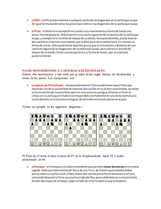  el Alfil : el Alfil puede moverse acualquiercasillade lasdiagonalesde lacasillaque ocupa.
De igual formapuede tomarlaspiezasque esténenlasdiagonalesde lacasillaque ocupa.
 el Peón : el Peónesla excepciónencuanto asus movimientosyformade tomaruna
pieza.Paradesplazarse,debehacerloaunacasillasiguientede lacolumnade lacasillaque
ocupa,y siempre enel sentidode ataque de subando.Excepcionalmente,puedeavanzar
dos casillasenel primermovimiento que realiza,peronoenposteriores.Encuantoa su
formade tomar,sólopuede tomaraquellaspiezasque se encuentrenadistanciade una
casillaenalgunade las diagonalesde lacasillaque ocupa,perosoloenel sentidode
ataque de su bando.Existe unaexcepciónensuformade tomar,que se explicará
posteriormente.
5) LOS MOVIMIENTOS Y CAPTURAS EXCEPCIONALES
Existen dos movimientos y una toma que se salen de las reglas básicas de movimientos y
tomas de las piezas. Las excepciones son :
 la captura de Peónal paso : excepcionalmenteel Peónpuede tomaraquel Peónque
haciendousode su posibilidadde moverse doscasillasensuprimermovimiento,se coloca
enla mismafilade nuestro Peónperoenunacolumnacontigua.Al tomar el Peónse
coloca enla casillaque le hubieracorrespondidonormalmente enunatomanormal (una
casilladelante enlacolumnacontigua),de ahíladenominaciónde tomaral paso.
Vemos un ejemplo en los siguientes diagramas :
El Peón de c5 toma al paso al peón de b7 en su desplazamiento hacia b5 y acaba
posicionado en b6.
 el Enroque : el enroque esel único movimiento que permite moverdospiezasenla misma
jugada.Implicael movimientodel Rey yde unaTorre,de maneraque estandoambas
piezassobre sucasillainicial,el Reyavanza doscasillasporlafilaendirecciónalaTorre,
colocandodespuéslaTorre una casillaal ladodel Rey,perosaltándoloensumovimiento.
Existendosclasesde enroque,segúnel ladode laTorre sobre laque enrocamos:
 