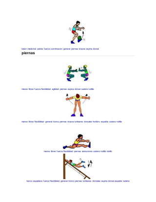 balon medicinal pelota fuerza coordinacion general piernas brazos espina dorsal
piernas
manos libres fuerza flexibilidad agilidad piernas espina dorsal cadera rodilla
manos libres flexibilidad general tronco piernas brazos lumbares dorsales hombro espalda cadera rodilla
manos libres fuerza flexibilidad piernas abductores cadera rodilla tobillo
banco espaldera fuerza flexibilidad general tronco piernas lumbares dorsales espina dorsal espalda cadera
 