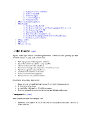 o 2.2 Reglaspara unbuendesarrollo
o 2.3 Reglasde actividad
o 2.4 Romperlasreglas
o 2.5 Se puede malograrsi
o 2.6 Precisionesfinales
 3 Nomenclaturade lasaperturas
 4 Clasificación
o 4.1 Aperturasabiertas(1.e4e5)
o 4.2 AperturasSemiabiertas(1.e4,el Negrojuegaalgodistintode 1...e5)
o 4.3 Aperturascerradas(1.d4 d5)
o 4.4 SistemasIndios(1.d4Cf6)
o 4.5 Otras respuestasdel negroante 1.d4
o 4.6 Aperturas de flanco(Inglesa,Réti,Birdyfianchetosblancos)
o 4.7 Aperturasinusualesdel blanco
 5 Véase también
 6 Referencias
 7 Enlacesexternos
Reglas Clásicas [editar]
Algunas de las reglas clásicas que se recogen en todos los tratados sobre ajedrez y que rigen
el método clásico de juego en la apertura son:
 Abrirel juegocon unode los peonescentrales.
 Desarrollarprimeroloscaballosyluegolosalfiles.
 Intentarcontrolarel centrodel tablero.
 No moverlamismapiezamásde unavezdurante la apertura.
 No realizarjugadasinnecesariasde peón.
 Centrarse enel desarrollode laspiezas.
 Tratar de enrocarse loantesposible.
 No desarrollarladamaprematuramente.
Actualmente predominan ideas como:
 Buscar la mejorcolocaciónde laspiezasacorde con laestructura de peones.
 El dinamismode laspiezas.
 La elasticidadmáximaylano definicióntemprana.
 Crear estructurasde peonessegúnlaspiezasdisponiblesparacadabando.
Conceptos clave [editar]
Antes de nada una serie de conceptos clave.
 Centro:Las casillasd4,e4, d5 y e5. Si incluimoslascasillasadyacentesaestashablamosde
centroampliado.
 