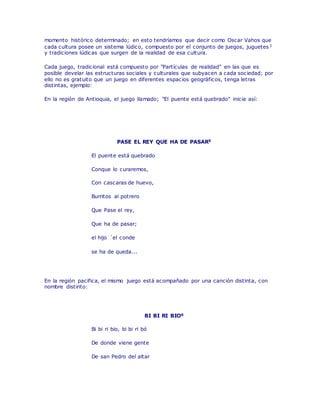 momento histórico determinado; en esto tendríamos que decir como Oscar Vahos que
cada cultura posee un sistema lúdico, compuesto por el conjunto de juegos, juguetes3
y tradiciones lúdicas que surgen de la realidad de esa cultura.
Cada juego, tradicional está compuesto por "Partículas de realidad" en las que es
posible develar las estructuras sociales y culturales que subyacen a cada sociedad; por
ello no es gratuito que un juego en diferentes espacios geográficos, tenga letras
distintas, ejemplo:
En la región de Antioquia, el juego llamado; "El puente está quebrado" inicia así:
PASE EL REY QUE HA DE PASAR5
El puente está quebrado
Conque lo curaremos,
Con cascaras de huevo,
Burritos al potrero
Que Pase el rey,
Que ha de pasar;
el hijo ´el conde
se ha de queda...
En la región pacifica, el mismo juego está acompañado por una canción distinta, con
nombre distinto:
BI BI RI BIO6
Bi bi ri bio, bi bi ri bó
De donde viene gente
De san Pedro del altar
 