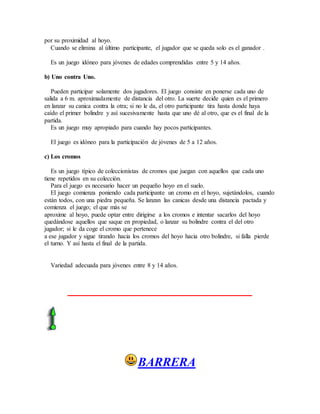por su proximidad al hoyo.
Cuando se elimina al último participante, el jugador que se queda solo es el ganador .
Es un juego idóneo para jóvenes de edades comprendidas entre 5 y 14 años.
b) Uno contra Uno.
Pueden participar solamente dos jugadores. El juego consiste en ponerse cada uno de
salida a 6 m. aproximadamente de distancia del otro. La suerte decide quien es el primero
en lanzar su canica contra la otra; si no le da, el otro participante tira hasta donde haya
caído el primer bolindre y así sucesivamente hasta que uno dé al otro, que es el final de la
partida.
Es un juego muy apropiado para cuando hay pocos participantes.
El juego es idóneo para la participación de jóvenes de 5 a 12 años.
c) Los cromos
Es un juego típico de coleccionistas de cromos que juegan con aquellos que cada uno
tiene repetidos en su colección.
Para el juego es necesario hacer un pequeño hoyo en el suelo.
El juego comienza poniendo cada participante un cromo en el hoyo, sujetándolos, cuando
están todos, con una piedra pequeña. Se lanzan las canicas desde una distancia pactada y
comienza el juego; el que más se
aproxime al hoyo, puede optar entre dirigirse a los cromos e intentar sacarlos del hoyo
quedándose aquellos que saque en propiedad, o lanzar su bolindre contra el del otro
jugador; si le da coge el cromo que pertenece
a ese jugador y sigue tirando hacia los cromos del hoyo hacia otro bolindre, si falla pierde
el turno. Y así hasta el final de la partida.
Variedad adecuada para jóvenes entre 8 y 14 años.
BARRERA
 