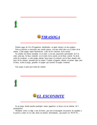 TIRASOGA
Pueden jugar de 10 a 20 jugadores distribuidos en igual número en dos equipos.
Para su práctica es necesaria una cuerda gruesa, con una señal clara en el centro de la
misma. Cada equipo sujeta fuertemente a uno de los extremos de la cuerda.
Se señalan tres líneas paralelas en el suelo y con una separación aproximada de 5 m.
entre cada una. Se hace coincidir en el centro de la cuerda con la línea central. Se da la
señal de comienzo y cada equipo intenta hacer pisar al contrario por la línea situada más
lejos de los mismos pasando por la central. Cuando el jugador situado en primer lugar pisa
la línea, acaba el juego, ganando el equipo que arrastró al equipo contrario.
Este juego es apto para todas las edades.
EL ESCONDITE
Es un juego donde pueden participar tantos jugadores se desee con un mínimo de 3
participantes.
Mediante sorteo se elige a uno de burro, que será el encargado de ponerse de espaldas a
la pared y contar en voz alta, hasta un número determinado, que puede ser: 40,50 70,...
 