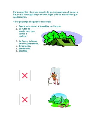 Para no perder ni un solo minuto de los que pasemos allí vamos a
hacer una investigación previa del lugar y de las actividades que
realizaremos.
Yo te propongo el siguiente recorrido:
1. Dónde se encuentra Salcedillo, su historia.
2. La rutas de
senderismo que
vamos a
realizar.
3. La flora y la fauna
que encontraremos.
4. Orientación.
5. Senderismo.
6. Escalada
 