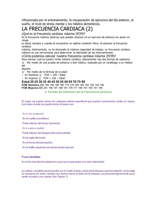 influenciada por el entrenamiento, la recuperación de ejercicios del día anterior, el
sueño, el nivel de stress mental y los hábitos alimenticios.
LA FRECUENCIA CARDIACA (2)
¿Qué es la frecuencia cardiaca máxima (FCM)?
Es la frecuencia máxima (teórica) que puedes alcanzar en un ejercicio de esfuerzo sin poner en
riesgo
tu salud, siempre y cuando te encuentres en óptima condición física. Al alcanzar la frecuencia
cardiaca
máxima, teóricamente, se ha alcanzado la máxima capacidad de trabajo. La frecuencia cardiaca
máxima es una herramienta para determinar la intensidad de los entrenamientos.
¿Cómo podemos calcular nuestra frecuencia cardiaca máxima (FCM)?
Para calcular cuál es nuestro límite máximo cardíaco, básicamente hay dos formas de realizarlo:
Por medio de una prueba de esfuerzo o test médico, realizado por un cardiólogo o un médico
del
deporte.
Por medio de la fórmula de la edad:
o En hombres FCM = 220 – Edad
o En mujeres FCM = 226 – Edad
Edad 20 25 30 35 40 45 50 55 60 65 70 75 80
FCM Hombres 200 195 190 185 180 175 170 165 160 155 150 145 140
FCM Mujeres 206 201 196 191 186 181 176 171 166 161 156 151 146
2. Formas de obtención de la Frecuencia Cardiaca
El pulso se puede tomar en cualquier arteria superficial que pueda comprimirse contra un hueso.
Los sitios donde se puede tomar el pulso son:
En la sien (temporal)
En el cuello (carotídeo)
Parte interna del brazo (humeral)
En la muñeca (radial)
Parte interna del pliegue del codo (cubital)
En la ingle (femoral)
En el dorso del pie (pedio)
En la tetilla izquierda de bebes (pulso apical)
Pulso Carotídeo
Es el de más fácil localización y por ser el que pulsa con más intensidad.
La arteria carotídea se encuentra en el cuello a lado y lado de la tráquea para localizarlo: se localiza
la manzana de adan, deslice los dedos hacia el lado de la tráquea, se presiona ligeramente para
sentir el pulso y se cuenta (Ver Figura 1).
 