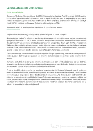 1 CONGRESO INTERNACIONAL DE ENFERMERÍA DEL TRABAJO
er
Pág. 10
La Salud Laboral en la Unión Europea.
Dr. D. Jukka Takala.
Doctor en Medicina, Vicepresidente de ICOH, Presidente hasta 2022. Fue Director de ILO (Organiza-
ción Internacional del Trabajo) en Madrid, y de la Agencia Europea para la Seguridad y la Salud en el
Trabajo (European Agency for Safety and Health at Work) en Bilbao. Exdirector de Workplace Safety &
Health (WSH) Institute en Singapur. Referente internacional en PRL.
Presidente de ICOH (International Commission of Occupational Health).
Se presentan datos de Seguridad y Salud en el Trabajo en la Unión Europea.
Se reseña que cada año fallecen 2.9 millones de personas por condiciones de trabajo inadecuadas,
que provocan daños a la salud de las personas trabajadoras (accidentes o enfermedades relaciona-
dos con ellos). Y las ausencias en el trabajo constituyen una pérdida de un 5,4% del PIB a nivel global.
Todos los datos relacionados aumentan en los últimos 3 años, poniendo de manifiesto la carencia de
información en países desarrollados a cerca de los factores causantes de este incremento, de manera
que no se está llevando a cabo políticas específicas para frenar esta tendencia.
En la presentación se muestran aquellos factores de riesgo, conductas y otras situaciones presentes
en los puestos de trabajo que pueden ser evitados o disminuidos con el fin de evitar enfermedades
graves.
Asimismo se habló de la carga de enfermedad relacionada con covid19 soportada por las distintas
ocupaciones, destacando la importante exposición y consecuencias derivadas de ésta encontrada en
la Enfermería, donde se encuentran los valores más elevados.
Finalmente, al hilo de la importancia que tiene la percepción del riesgo a la hora de invertir en la pre-
vención de enfermedades, se hizo ver al público asistente la necesidad de reforzar un modelo de
networking que proporcione datos desde varios observatorios, uno de los cuales podría ser AET. De
esta manera se ofrece la posibilidad a los profesionales que deseen colaborar con esta red interna-
cional desde la Asociación de especialistas en Enfermería del Trabajo, donde tienen un enlace abierto
con ICOH (International Commission of Occupational Health), y trabajar, de manera conjunta por la
salud y la seguridad en el ámbito laboral.
 