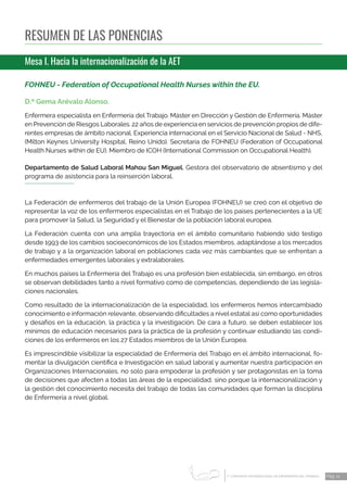 1 CONGRESO INTERNACIONAL DE ENFERMERÍA DEL TRABAJO
er
Pág. 11
RESUMEN DE LAS PONENCIAS
Mesa I. Hacia la internacionalización de la AET
FOHNEU - Federation of Occupational Health Nurses within the EU.
D.ª Gema Arévalo Alonso.
Enfermera especialista en Enfermería del Trabajo. Máster en Dirección y Gestión de Enfermería. Máster
en Prevención de Riesgos Laborales. 22 años de experiencia en servicios de prevención propios de dife-
rentes empresas de ámbito nacional. Experiencia internacional en el Servicio Nacional de Salud - NHS,
(Milton Keynes University Hospital, Reino Unido). Secretaria de FOHNEU (Federation of Occupational
Health Nurses within de EU). Miembro de ICOH (International Commission on Occupational Health).
Departamento de Salud Laboral Mahou San Miguel. Gestora del observatorio de absentismo y del
programa de asistencia para la reinserción laboral.
La Federación de enfermeros del trabajo de la Unión Europea (FOHNEU) se creó con el objetivo de
representar la voz de los enfermeros especialistas en el Trabajo de los países pertenecientes a la UE
para promover la Salud, la Seguridad y el Bienestar de la población laboral europea.
La Federación cuenta con una amplia trayectoria en el ámbito comunitario habiendo sido testigo
desde 1993 de los cambios socioeconómicos de los Estados miembros, adaptándose a los mercados
de trabajo y a la organización laboral en poblaciones cada vez más cambiantes que se enfrentan a
enfermedades emergentes laborales y extralaborales.
En muchos países la Enfermería del Trabajo es una profesión bien establecida, sin embargo, en otros
se observan debilidades tanto a nivel formativo como de competencias, dependiendo de las legisla-
ciones nacionales.
Como resultado de la internacionalización de la especialidad, los enfermeros hemos intercambiado
conocimiento e información relevante, observando dificultades a nivel estatal así como oportunidades
y desafíos en la educación, la práctica y la investigación. De cara a futuro, se deben establecer los
mínimos de educación necesarios para la práctica de la profesión y continuar estudiando las condi-
ciones de los enfermeros en los 27 Estados miembros de la Unión Europea.
Es imprescindible visibilizar la especialidad de Enfermería del Trabajo en el ámbito internacional, fo-
mentar la divulgación científica e Investigación en salud laboral y aumentar nuestra participación en
Organizaciones Internacionales, no solo para empoderar la profesión y ser protagonistas en la toma
de decisiones que afecten a todas las áreas de la especialidad, sino porque la internacionalización y
la gestión del conocimiento necesita del trabajo de todas las comunidades que forman la disciplina
de Enfermería a nivel global.
 