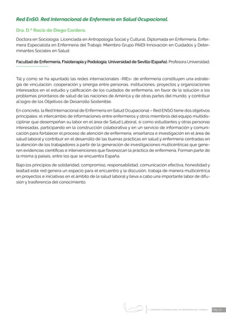 1 CONGRESO INTERNACIONAL DE ENFERMERÍA DEL TRABAJO
er
Pág. 12
Red EnSO. Red Internacional de Enfermería en Salud Ocupacional.
Dra. D.ª Rocío de Diego Cordero.
Doctora en Sociología. Licenciada en Antropología Social y Cultural. Diplomada en Enfermería. Enfer-
mera Especialista en Enfermería del Trabajo. Miembro Grupo PAIDI Innovación en Cuidados y Deter-
minantes Sociales en Salud.
Facultad de Enfermería, FisioterapiayPodología. Universidad de Sevilla (España). Profesora Universidad.
Tal y como se ha apuntado las redes internacionales -RIEs- de enfermería constituyen una estrate-
gia de vinculación, cooperación y sinergia entre personas, instituciones, proyectos y organizaciones
interesados en el estudio y calificación de los cuidados de enfermería, en favor de la solución a los
problemas prioritarios de salud de las naciones de América y de otras partes del mundo, y contribuir
al logro de los Objetivos de Desarrollo Sostenible.
En concreto, la Red Internacional de Enfermería en Salud Ocupacional – Red ENSO tiene dos objetivos
principales: el intercambio de informaciones entre enfermeros y otros miembros del equipo multidis-
ciplinar que desempeñan su labor en el área de Salud Laboral, si como estudiantes y otras personas
interesadas, participando en la construcción colaborativa y en un servicio de información y comuni-
cación para fortalecer el proceso de atención de enfermería, enseñanza e investigación en el área de
salud laboral y contribuir en el desarrollo de las buenas prácticas en salud y enfermería centradas en
la atención de los trabajadores a partir de la generación de investigaciones multicéntricas que gene-
ren evidencias científicas e intervenciones que favorezcan la práctica de enfermería. Forman parte de
la misma 9 países, entre los que se encuentra España.
Bajo los principios de solidaridad, compromiso, responsabilidad, comunicación efectiva, honestidad y
lealtad este red genera un espacio para el encuentro y la discusión, trabaja de manera multicéntrica
en proyectos e iniciativas en el ámbito de la salud laboral y lleva a cabo una importante labor de difu-
sión y trasferencia del conocimiento.
 
