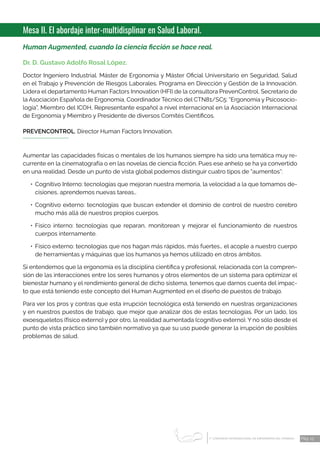 1 CONGRESO INTERNACIONAL DE ENFERMERÍA DEL TRABAJO
er
Pág. 13
Mesa II. El abordaje inter-multidisplinar en Salud Laboral.
Human Augmented, cuando la ciencia ficción se hace real.
Dr. D. Gustavo Adolfo Rosal López.
Doctor Ingeniero Industrial. Máster de Ergonomía y Máster Oficial Universitario en Seguridad, Salud
en el Trabajo y Prevención de Riesgos Laborales. Programa en Dirección y Gestión de la Innovación.
Lidera el departamento Human Factors Innovation (HFI) de la consultora PrevenControl. Secretario de
la Asociación Española de Ergonomía, Coordinador Técnico del CTN81/SC5: “Ergonomía y Psicosocio-
logía”, Miembro del ICOH, Representante español a nivel internacional en la Asociación Internacional
de Ergonomía y Miembro y Presidente de diversos Comités Científicos.
PREVENCONTROL. Director Human Factors Innovation.
Aumentar las capacidades físicas o mentales de los humanos siempre ha sido una temática muy re-
currente en la cinematografía o en las novelas de ciencia ficción. Pues ese anhelo se ha ya convertido
en una realidad. Desde un punto de vista global podemos distinguir cuatro tipos de “aumentos”:
•	 Cognitivo Interno: tecnologías que mejoran nuestra memoria, la velocidad a la que tomamos de-
cisiones, aprendemos nuevas tareas…
•	Cognitivo externo: tecnologías que buscan extender el dominio de control de nuestro cerebro
mucho más allá de nuestros propios cuerpos.
•	Físico interno: tecnologías que reparan, monitorean y mejorar el funcionamiento de nuestros
cuerpos internamente.
•	 Físico externo: tecnologías que nos hagan más rápidos, más fuertes… el acople a nuestro cuerpo
de herramientas y máquinas que los humanos ya hemos utilizado en otros ámbitos.
Si entendemos que la ergonomía es la disciplina científica y profesional, relacionada con la compren-
sión de las interacciones entre los seres humanos y otros elementos de un sistema para optimizar el
bienestar humano y el rendimiento general de dicho sistema, tenemos que darnos cuenta del impac-
to que está teniendo este concepto del Human Augmented en el diseño de puestos de trabajo.
Para ver los pros y contras que esta irrupción tecnológica está teniendo en nuestras organizaciones
y en nuestros puestos de trabajo, que mejor que analizar dos de estas tecnologías. Por un lado, los
exoesqueletos (físico externo) y por otro, la realidad aumentada (cognitivo externo). Y no sólo desde el
punto de vista práctico sino también normativo ya que su uso puede generar la irrupción de posibles
problemas de salud.
 