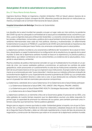1 CONGRESO INTERNACIONAL DE ENFERMERÍA DEL TRABAJO
er
Pág. 14
Salud global. El rol de la salud laboral en la nueva gobernanza.
Dra. D.ª Rosa María Orriols Ramos.
Ingeniera Química; Máster en Ingeniería y Gestión Ambiental i PDG en Salud Laboral. Asesora de la
OMS para el programa Global; consejera de SPA, diferentes puestos de dirección en instituciones sa-
nitarias y Consejera de la Comisión Internacional de Salud Laboral.
Hospital Universitario de Bellvitge. Directora de Sosteniblitat.
Los desafíos de la salud mundial han pasado a ocupar un lugar cada vez más central y la pandemia
del COVID-19 solo ha subrayado la centralidad de la salud para la estabilidad social, económica y po-
lítica, y para la Agenda 2030 para el Desarrollo Sostenible. La creciente conciencia de los determinan-
tes sociales, ambientales, comerciales y políticos de la salud también ha hecho que las negociaciones
sanitarias internacionales sean cada vez más políticas, diversas y multisectoriales. Un determinante
fundamental en la salud es elTRABAJO. La pandemia de COVID-19 ha demostrado la importancia vital
de la solidaridad mundial para hacer frente a las amenazas compartidas para la salud pública.
La diplomacia sanitaria mundial es una característica definitoria del “ecosistema” de la salud en Gine-
bra y desempeña un papel fundamental en la configuración de la arquitectura y la agenda de la salud
mundial. El éxito de la diplomacia sanitaria mundial se basa en la experiencia y la práctica política y
diplomática, que deben combinarse con los conocimientos y la evidencia de la salud pública, inclu-
yendo la salud laboral y ambiental.
Muchos analistas de política internacional coinciden en que el multilateralismo ha entrado en un pe-
ríodo de crisis. Las nuevas realidades políticas y económicas, en particular los cambios de poder
geopolíticos, están provocando un cuestionamiento no sólo de las instituciones existentes, sino tam-
bién de los principios básicos en los que se originaron esas instituciones. El propio sistema de la diplo-
macia se ve amenazado por este “nuevo desorden”, mientras que sus métodos enfrentan el desafío de
la transformación digital en curso. Especialmente durante la pandemia de COVID-19, Las complicadas
negociaciones no pudieron llevarse a cabo cara a cara, lo que obstaculizó los contactos informales
que en el pasado han sido tan esenciales para alcanzar compromisos.
La Gobernanza, sobretodo de la nueva Gobernanza, En la Gobernanza de la Salud Global participan:
1. La Gobernanza Global de la Salud (OMC, FAO, UNICEF, ONU-Mujeres, PNUMA, UNODC).
2. La Gobernanza para la Salud Global (ONE HEALTH, Estrategias Nacionales, WAHO, ASEAN).
3. La Gobernanza de la Salud Global (WHO).
La diplomacia sanitaria es un elemento critico de la Governanza global. El proceso de los ODS, y los
retos globales de nuestro tiempo requieren que los diplomáticos asuman una doble respuesta. En
primer lugar, la capacidad de promover los intereses de sus países, pero también promover unos in-
tereses conjuntos que llamaremos “bienes públicos globales”.
Ningún país es seguro a menos que todos lo estén. Solidaridad global: el espíritu con el que la Cons-
titución de La Organización Mundial de la Salud fue redactada y adoptada después de los estragos
de la Segunda Guerra Mundial: y debe ser reforzado repetidamente a través del tipo de procesos de
negociación y construcción de relaciones que están en el corazón de la diplomacia sanitaria mundial.
 