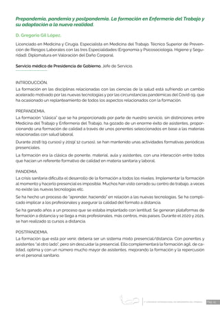 1 CONGRESO INTERNACIONAL DE ENFERMERÍA DEL TRABAJO
er
Pág. 15
Prepandemia, pandemia y postpandemia. La formación en Enfermería del Trabajo y
su adaptación a la nueva realidad.
D. Gregorio Gil López.
Licenciado en Medicina y Cirugía. Especialista en Medicina del Trabajo. Técnico Superior de Preven-
ción de Riesgos Labora­
les con las tres Especialidades (Ergonomía y Psicosociología, Higiene y Segu-
ridad). Diplomatura en Valoración del Daño Corporal.
Servicio médico de Presidencia de Gobierno. Jefe de Servicio.
INTRODUCCIÓN.
La formación en las disciplinas relacionadas con las ciencias de la salud está sufriendo un cambio
acelerado motivado por las nuevas tecnologías y por las circunstancias pandémicas del Covid-19, que
ha ocasionado un replanteamiento de todos los aspectos relacionados con la formación.
PREPANDEMIA.
La formación “clásica” que se ha proporcionado por parte de nuestro servicio, sin distinciones entre
Medicina del Trabajo y Enfermería del Trabajo, ha gozado de un enorme éxito de asistentes, propor-
cionando una formación de calidad a través de unos ponentes seleccionados en base a las materias
relacionadas con salud laboral.
Durante 2018 (19 cursos) y 2019( 12 cursos), se han mantenido unas actividades formativas periódicas
presenciales.
La formación era la clásica de ponente, material, aula y asistentes, con una interacción entre todos
que hacían un referente formativo de calidad en materia sanitaria y laboral.
PANDEMIA.
La crisis sanitaria dificulta el desarrollo de la formación a todos los niveles. Implementar la formación
al momento y hacerlo presencial es imposible. Muchos han visto cerrado su centro de trabajo, a veces
no existe las nuevas tecnologías etc.
Se ha hecho un proceso de “aprender, haciendo” en relación a las nuevas tecnologías. Se ha compli-
cado implicar a los profesionales y asegurar la calidad del formato a distancia.
Se ha ganado años a un proceso que se estaba implantado con lentitud. Se generan plataformas de
formación a distancia y se llega a más profesionales, más centros, más países. Durante el 2020 y 2021,
se han realizado 11 cursos a distancia.
POSTPANDEMIA.
La formación que está por venir, debería ser un sistema mixto presencial/distancia. Con ponentes y
asistentes “al otro lado”, pero sin descuidar la presencial. Ello complementará la formación ágil, de ca-
lidad, optima y con un número mucho mayor de asistentes, mejorando la formación y la repercusión
en el personal sanitario.
 