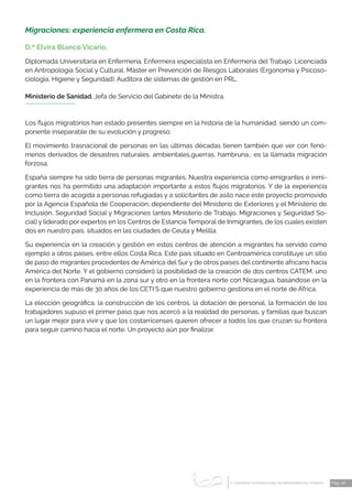 1 CONGRESO INTERNACIONAL DE ENFERMERÍA DEL TRABAJO
er
Pág. 16
Migraciones: experiencia enfermera en Costa Rica.
D.ª Elvira Blanco Vicario.
Diplomada Universitaria en Enfermería. Enfermera especialista en Enfermería del Trabajo. Licenciada
en Antropología Social y Cultural. Máster en Prevención de Riesgos Laborales (Ergonomía y Psicoso-
ciología, Higiene y Seguridad). Auditora de sistemas de gestión en PRL.
Ministerio de Sanidad. Jefa de Servicio del Gabinete de la Ministra.
Los flujos migratorios han estado presentes siempre en la historia de la humanidad, siendo un com-
ponente inseparable de su evolución y progreso.
El movimiento trasnacional de personas en las últimas décadas tienen también que ver con fenó-
menos derivados de desastres naturales, ambientales,guerras, hambruna… es la llamada migración
forzosa.
España siempre ha sido tierra de personas migrantes. Nuestra experiencia como emigrantes e inmi-
grantes nos ha permitido una adaptación importante a estos flujos migratorios. Y de la experiencia
como tierra de acogida a personas refugiadas y a solicitantes de asilo nace este proyecto promovido
por la Agencia Española de Cooperación, dependiente del Ministerio de Exteriores y el Ministerio de
Inclusión, Seguridad Social y Migraciones (antes Ministerio de Trabajo, Migraciones y Seguridad So-
cial) y liderado por expertos en los Centros de Estancia Temporal de Inmigrantes, de los cuales existen
dos en nuestro país, situados en las ciudades de Ceuta y Melilla.
Su experiencia en la creación y gestión en estos centros de atención a migrantes ha servido como
ejemplo a otros países, entre ellos Costa Rica. Este país situado en Centroamérica constituye un sitio
de paso de migrantes procedentes de América del Sur y de otros países del continente africano hacia
América del Norte. Y el gobierno consideró la posibilidad de la creación de dos centros CATEM, uno
en la frontera con Panamá en la zona sur y otro en la frontera norte con Nicaragua, basándose en la
experiencia de más de 30 años de los CETI´S que nuestro gobierno gestiona en el norte de África.
La elección geográfica, la construcción de los centros, la dotación de personal, la formación de los
trabajadores supuso el primer paso que nos acercó a la realidad de personas, y familias que buscan
un lugar mejor para vivir y que los costarricenses quieren ofrecer a todos los que cruzan su frontera
para seguir camino hacia el norte. Un proyecto aún por finalizar.
 