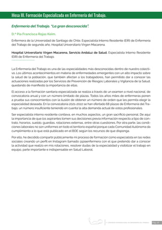 1 CONGRESO INTERNACIONAL DE ENFERMERÍA DEL TRABAJO
er
Pág. 18
Mesa III. Formación Especializada en Enfermería del Trabajo.
Enfermería del Trabajo. “La gran desconocida”.
D.ª Pía Francisca Rojas Keim.
Enfermera de la Universidad de Santiago de Chile. Especialista Interno Residente (EIR) de Enfermería
del Trabajo de segundo año, Hospital Universitario Virgen Macarena.
Hospital Universitario Virgen Macarena, Servicio Andaluz de Salud. Especialista Interno Residente
(EIR) de Enfermería del Trabajo.
La Enfermería del Trabajo es una de las especialidades más desconocidas dentro de nuestro colecti-
vo. Los últimos acontecimientos en materia de enfermedades emergentes con un alto impacto sobre
la salud de la población, que también afectan a los trabajadores, han permitido dar a conocer las
actuaciones realizadas por los Servicios de Prevención de Riesgos Laborales y Vigilancia de la Salud,
quedando de manifiesto la importancia de ellas.
El acceso a la formación sanitaria especializada se realiza a través de un examen a nivel nacional, de
convocatoria anual y con un número limitado de plazas. Todos los años miles de enfermeras ponen
a prueba sus conocimientos con la ilusión de obtener un número de orden que les permita elegir la
especialidad deseada. En la convocatoria 2021-2022 se han ofertado 68 plazas de Enfermería del Tra-
bajo, un número insuficiente teniendo en cuenta la alta demanda actual de estos profesionales.
Ser especialista interno residente conlleva, en muchos aspectos, un gran sacrificio personal. De aquí
la importancia de que los aspirantes tomen sus decisiones previa información respecto a tipo de con-
trato, horarios, sueldo, guardias, rotaciones externas, entre otras cuestiones. Por otra parte, las condi-
ciones laborales no son uniformes en todo el territorio español porque cada Comunidad Autónoma da
cumplimiento a lo que está publicado en el BOE según los recursos de que disponga.
Por ello, he decidido compartir públicamente mi proceso de formación como especialista en las redes
sociales creando un perfil en Instagram llamado @piaenfermera con el que pretendo dar a conocer
la actividad que realizo en mis rotaciones, resolver dudas de la especialidad y visibilizar el trabajo en
equipo, parte importante e indispensable en Salud Laboral.
 