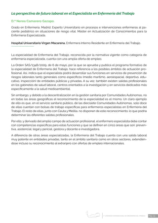 1 CONGRESO INTERNACIONAL DE ENFERMERÍA DEL TRABAJO
er
Pág. 19
La perspectiva de futuro laboral en el Especialista en Enfermería del Trabajo
D.ª Nerea Camarero Gazapo.
Grado en Enfermería. Madrid. Experto Universitario en procesos e intervenciones enfermeras al pa-
ciente pediátrico en situaciones de riesgo vital. Máster en Actualización de Conocimientos para la
Enfermería Especializada.
Hospital Universitario Virgen Macarena. Enfermera Interno Residente en Enfermería del Trabajo.
La especialidad de Enfermería del Trabajo, reconocida por la normativa vigente como categoría de
enfermería especializada, cuenta con una amplia oferta de empleo.
La Orden SAS/1348/2009, de 6 de mayo, por la que se aprueba y publica el programa formativo de
la especialidad de Enfermería del Trabajo, hace referencia a los posibles ámbitos de actuación pro-
fesional. Así, indica que el especialista podrá desarrollar sus funciones en servicios de prevención de
riesgos laborales tanto generales como específicos (medio marítimo, aeroespacial, deportivo, edu-
cativo, inspección) de entidades públicas y privadas. A su vez, también existen salidas profesionales
en los gabinetes de salud laboral, centros orientados a la investigación y en servicios dedicados más
específicamente a la salud medioambiental.
Sin embargo, y debido a la descentralización en la gestión sanitaria por Comunidades Autónomas, no
en todas las áreas geográficas el reconocimiento de la especialidad es el mismo. Un claro ejemplo
de ello es que, en el servicio sanitario público, de las diecisiete Comunidades Autónomas, solo doce
de ellas cuentan con bolsas de trabajo específicas para enfermeros especialistas en Enfermería del
Trabajo. El resto de ellas, junto con Ceuta y Melilla, no disponen de este reconocimiento, lo que podría
determinar las diferentes salidas profesionales.
Por ello, y derivado del amplio campo de actuación profesional, el enfermero especialista debe contar
con competencias específicas para estas funciones y que se definen en cinco áreas que son: preven-
tiva, asistencial, legal y pericial, gestora y docente e investigadora.
A diferencia de otras áreas especializadas, la Enfermería del Trabajo cuenta con una salida laboral
muy potente en entidades privadas, tanto en el ámbito sanitario como en otros sectores, extendién-
dose incluso su reconocimiento al extranjero con ofertas de empleo internacionales.
 