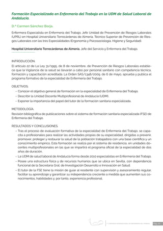 1 CONGRESO INTERNACIONAL DE ENFERMERÍA DEL TRABAJO
er
Pág. 20
Formación Especializada en Enfermería del Trabajo en la UDM de Salud Laboral de
Andalucía.
D.ª Carmen Sánchez Borja.
Enfermera Especialista en Enfermería del Trabajo. Jefe Unidad de Prevención de Riesgos Laborales
(UPRL) en Hospital Universitario Torrecárdenas de Almería. Técnico Superior de Prevención de Ries-
gos Labora­
les con las tres Especialidades (Ergonomía y Psicosociología, Higiene y Seguridad).
Hospital Universitario Torrecárdenas de Almería. Jefe del Servicio y Enfermera del Trabajo.
INTRODUCCIÓN.
El artículo 22 de La Ley 31/1995, de 8 de noviembre, de Prevención de Riesgos Laborales estable-
ce que la Vigilancia de la salud se llevarán a cabo por personal sanitario con competencia técnica,
formación y capacitación acreditada. La Orden SAS/1348/2009, de 6 de mayo, aprueba y publica el
programa formativo de la especialidad de Enfermería del Trabajo.
OBJETIVOS.
-	Conocer el objetivo general de formación en la especialidad de Enfermería del Trabajo.
-	Describir la Unidad Docente Multiprofesional de Andalucía (UDM).
-	Exponer la importancia del papel del tutor de la formación sanitaria especializada.
METODOLOGÍA.
Revisión bibliográfica de publicaciones sobre el sistema de formación sanitaria especializada (FSE) de
Enfermería del Trabajo.
RESULTADOS Y CONCLUSIONES.
-	Tras el proceso de evaluación formativa de la especialidad de Enfermería del Trabajo, se capa-
cita a profesionales para realizar las actividades propias de su especialidad, dirigidas a prevenir,
promover, proteger y restaurar la salud de la población trabajadora con una base científica y un
conocimiento empírico. Esta formación se realiza por el sistema de residencia, en unidades do-
centes multiprofesionales en las que se impartirá el programa oficial de la especialidad de dos
años de duración.
-	La UDM de salud laboral de Andalucía forma desde 2010 especialistas en Enfermería del Trabajo.
-	Posee una estructura física y de recursos humanos que se ubica en Sevilla, con dependencia
funcional de la Secretaría Gral. de Investigación Desarrollo e Innovación en Salud.
-	El tutor de la FSE tiene la misión de guiar al residente con supervisión y asesoramiento regular,
facilitar su aprendizaje y garantizar su independencia creciente a medida que aumenten sus co-
nocimientos, habilidades y, por tanto, experiencia profesional.
 