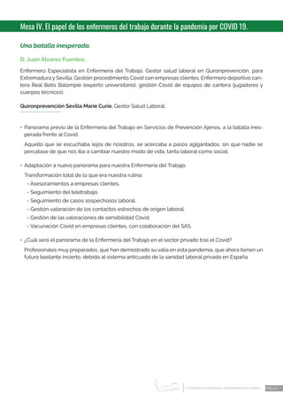 1 CONGRESO INTERNACIONAL DE ENFERMERÍA DEL TRABAJO
er
Pág. 21
Mesa IV. El papel de los enfermeros del trabajo durante la pandemia por COVID 19.
Una batalla inesperada.
D. Juan Álvarez Fuentes.
Enfermero Especialista en Enfermería del Trabajo. Gestor salud laboral en Quironprevención, para
Extremadura y Sevilla. Gestión procedimiento Covid con empresas clientes. Enfermero deportivo can-
tera Real Betis Balompié (experto universitario), gestión Covid de equipos de cantera (jugadores y
cuerpos técnicos).
Quironprevención Sevilla Marie Curie. Gestor Salud Laboral.
•	Panorama previo de la Enfermería del Trabajo en Servicios de Prevención Ajenos, a la batalla ines-
perada frente al Covid.
Aquello que se escuchaba lejos de nosotros, se acercaba a pasos agigantados, sin que nadie se
percatase de que nos iba a cambiar nuestro modo de vida, tanto laboral como social.
•	 Adaptación a nuevo panorama para nuestra Enfermería del Trabajo.
Transformación total de lo que era nuestra rutina:
- Asesoramientos a empresas clientes.
- Seguimiento del teletrabajo.
- Seguimiento de casos sospechosos laboral.
- Gestión valoración de los contactos estrechos de origen laboral.
- Gestión de las valoraciones de sensibilidad Covid.
- Vacunación Covid en empresas clientes, con colaboración del SAS.
•	 ¿Cuál será el panorama de la Enfermería del Trabajo en el sector privado tras el Covid?
Profesionales muy preparados, que han demostrado su valía en esta pandemia, que ahora tienen un
futuro bastante incierto, debido al sistema anticuado de la sanidad laboral privada en España.
 
