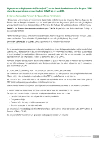 1 CONGRESO INTERNACIONAL DE ENFERMERÍA DEL TRABAJO
er
Pág. 22
El papel de la Enfermería delTrabajo (ET) en los Servicios de Prevención Propios (SPP)
durante la pandemia. Impacto de la COVID 19 en las USL.
D. Carlos Fernández Pereira1
; D.ª Laura Neira Fernández2
.
1
Diplomado Universitario en Enfermería. Diplomado en Enfermería de Empresa. Técnico Superior de
Prevención de Riesgos Labora­
les con las tres Especialidades (Ergonomía y Psicosociología, Higiene
y Seguridad). Enfermero Especialista en Enfermería del Trabajo. Convalidación Grado en Enfermería.
Servicio de Prevención Mancomunado Grupo COREN. Especialista en Enfermería del Trabajo –
Coordinador COVID.
2
Enfermera Especialista en Enfermería del Trabajo. Técnico Superior de Prevención de Riesgos Labo-
rales con las tres Especialidades (Ergonomía y Psicosociología, Higiene y Seguridad).
Dirección General de la Guardia Civil. Enfermera en el Ministerio del Interior.
En la presentación se expone como durante las distintas fases de la pandemia las Unidades de Salud
Laboral (USL) de los servicios de prevención propios (SPPP) han modificando su actividad ajustándose
a la evidencia y los medios disponibles en cada momento para afrontar las necesidades que han ido
apareciendo en las empresas a raíz de la pandemia de SARS-COV-2.
También expone los resultados de una encuesta en la que se ha evaluado el impacto de la pandemia
en las USL en la que han participado más de 200 profesionales de salud laboral de las 17 comunida-
des autónomas (CCAA).
1. CRONOLOGÍA COVID-19 Y ACTIVIDAD DE LA ET EN LAS USL DE LOS SPP.
Se comentan las características más importantes de cada ola (empezando desde la primera ola hasta
Marzo 2022) y las actividades realizadas por los SPP en cada fase de la pandemia.
Se continúa esta parte mostrando las diferencias existentes entre las actividades realizadas por los
SPP del ámbito público y privado en distintas autonomías.
Por último se muestra la opinión de los profesionales encuestados sobre el futuro de la pandemia.
2. IMPACTO DE LA PANDEMIA SEGÚN LOS PROFESIONALES SANITARIOS DE LAS USL.
Se exponen los resultados obtenidos en el cuestionario en aspectos como:
-	La salud física mental y social percibida tras la pandemia.
-	Carga de trabajo.
-	Desempeño del rol y posible consecuencias.
-	Recompensa por el trabajo realizado.
Se analizan los resultados para detectar diferencias significativas entre los tipo de USL (SPP Público o
Privada y SPA) y CC.AA.
Se propone la formación de un grupo de trabajo para realizar un estudio.
 