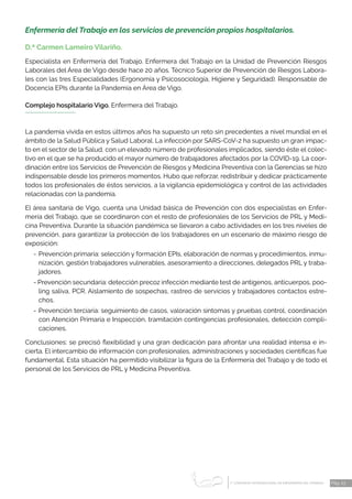 1 CONGRESO INTERNACIONAL DE ENFERMERÍA DEL TRABAJO
er
Pág. 23
Enfermería del Trabajo en los servicios de prevención propios hospitalarios.
D.ª Carmen Lameiro Vilariño.
Especialista en Enfermería del Trabajo. Enfermera del Trabajo en la Unidad de Prevención Riesgos
Laborales del Área de Vigo desde hace 20 años. Técnico Superior de Prevención de Riesgos Labora­
les con las tres Especialidades (Ergonomía y Psicosociología, Higiene y Seguridad). Responsable de
Docencia EPIs durante la Pandemia en Área de Vigo.
Complejo hospitalario Vigo. Enfermera del Trabajo.
La pandemia vivida en estos últimos años ha supuesto un reto sin precedentes a nivel mundial en el
ámbito de la Salud Pública y Salud Laboral. La infección por SARS-CoV-2 ha supuesto un gran impac-
to en el sector de la Salud, con un elevado número de profesionales implicados, siendo éste el colec-
tivo en el que se ha producido el mayor número de trabajadores afectados por la COVID-19. La coor-
dinación entre los Servicios de Prevención de Riesgos y Medicina Preventiva con la Gerencias se hizo
indispensable desde los primeros momentos. Hubo que reforzar, redistribuir y dedicar prácticamente
todos los profesionales de éstos servicios, a la vigilancia epidemiológica y control de las actividades
relacionadas con la pandemia.
El área sanitaria de Vigo, cuenta una Unidad básica de Prevención con dos especialistas en Enfer-
mería del Trabajo, que se coordinaron con el resto de profesionales de los Servicios de PRL y Medi-
cina Preventiva. Durante la situación pandémica se llevaron a cabo actividades en los tres niveles de
prevención, para garantizar la protección de los trabajadores en un escenario de máximo riesgo de
exposición:
-	Prevención primaria: selección y formación EPIs, elaboración de normas y procedimientos, inmu-
nización, gestión trabajadores vulnerables, asesoramiento a direcciones, delegados PRL y traba-
jadores.
- Prevención secundaria: detección precoz infección mediante test de antígenos, anticuerpos, poo-
ling saliva, PCR. Aislamiento de sospechas, rastreo de servicios y trabajadores contactos estre-
chos.
-	Prevención terciaria: seguimiento de casos, valoración síntomas y pruebas control, coordinación
con Atención Primaria e Inspección, tramitación contingencias profesionales, detección compli-
caciones.
Conclusiones: se precisó flexibilidad y una gran dedicación para afrontar una realidad intensa e in-
cierta. El intercambio de información con profesionales, administraciones y sociedades científicas fue
fundamental. Esta situación ha permitido visibilizar la figura de la Enfermería del Trabajo y de todo el
personal de los Servicios de PRL y Medicina Preventiva.
 