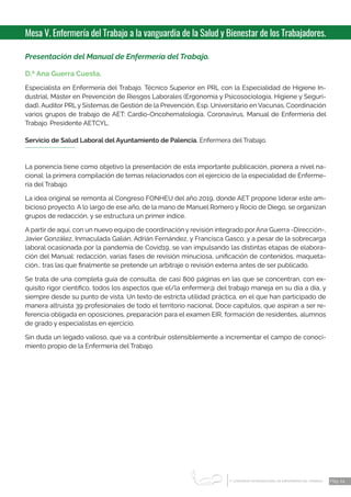 1 CONGRESO INTERNACIONAL DE ENFERMERÍA DEL TRABAJO
er
Pág. 24
Mesa V. Enfermería del Trabajo a la vanguardia de la Salud y Bienestar de los Trabajadores.
Presentación del Manual de Enfermería del Trabajo.
D.ª Ana Guerra Cuesta.
Especialista en Enfermería del Trabajo, Técnico Superior en PRL con la Especialidad de Higiene In-
dustrial, Máster en Prevención de Riesgos Laborales (Ergonomía y Psicosociología, Higiene y Seguri-
dad), Auditor PRL y Sistemas de Gestión de la Prevención, Esp. Universitario en Vacunas. Coordinación
varios grupos de trabajo de AET: Cardio-Oncohematología, Coronavirus, Manual de Enfermería del
Trabajo. Presidente AETCYL.
Servicio de Salud Laboral del Ayuntamiento de Palencia. Enfermera del Trabajo.
La ponencia tiene como objetivo la presentación de esta importante publicación, pionera a nivel na-
cional: la primera compilación de temas relacionados con el ejercicio de la especialidad de Enferme-
ría del Trabajo.
La idea original se remonta al Congreso FONHEU del año 2019, donde AET propone liderar este am-
bicioso proyecto. A lo largo de ese año, de la mano de Manuel Romero y Rocío de Diego, se organizan
grupos de redacción, y se estructura un primer índice.
A partir de aquí, con un nuevo equipo de coordinación y revisión integrado por Ana Guerra -Dirección-,
Javier González, Inmaculada Galián, Adrián Fernández, y Francisca Gasco; y a pesar de la sobrecarga
laboral ocasionada por la pandemia de Covid19, se van impulsando las distintas etapas de elabora-
ción del Manual: redacción, varias fases de revisión minuciosa, unificación de contenidos, maqueta-
ción… tras las que finalmente se pretende un arbitraje o revisión externa antes de ser publicado.
Se trata de una completa guía de consulta, de casi 800 páginas en las que se concentran, con ex-
quisito rigor científico, todos los aspectos que el/la enfermer@ del trabajo maneja en su día a día, y
siempre desde su punto de vista. Un texto de estricta utilidad práctica, en el que han participado de
manera altruista 39 profesionales de todo el territorio nacional. Doce capítulos, que aspiran a ser re-
ferencia obligada en oposiciones, preparación para el examen EIR, formación de residentes, alumnos
de grado y especialistas en ejercicio.
Sin duda un legado valioso, que va a contribuir ostensiblemente a incrementar el campo de conoci-
miento propio de la Enfermería del Trabajo.
 