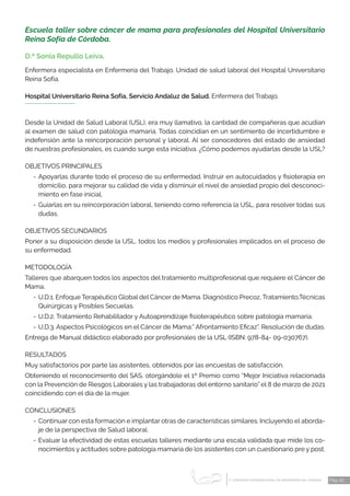 1 CONGRESO INTERNACIONAL DE ENFERMERÍA DEL TRABAJO
er
Pág. 25
Escuela taller sobre cáncer de mama para profesionales del Hospital Universitario
Reina Sofía de Córdoba.
D.ª Sonia Repullo Leiva.
Enfermera especialista en Enfermería del Trabajo. Unidad de salud laboral del Hospital Universitario
Reina Sofía.
Hospital Universitario Reina Sofía, Servicio Andaluz de Salud. Enfermera del Trabajo.
Desde la Unidad de Salud Laboral (USL), era muy llamativo, la cantidad de compañeras que acudían
al examen de salud con patología mamaria. Todas coincidían en un sentimiento de incertidumbre e
indefensión ante la reincorporación personal y laboral. Al ser conocedores del estado de ansiedad
de nuestras profesionales, es cuando surge esta iniciativa. ¿Cómo podemos ayudarlas desde la USL?
OBJETIVOS PRINCIPALES
-	Apoyarlas durante todo el proceso de su enfermedad. Instruir en autocuidados y fisioterapia en
domicilio, para mejorar su calidad de vida y disminuir el nivel de ansiedad propio del desconoci-
miento en fase inicial.
-	Guiarlas en su reincorporación laboral, teniendo como referencia la USL, para resolver todas sus
dudas.
OBJETIVOS SECUNDARIOS
Poner a su disposición desde la USL, todos los medios y profesionales implicados en el proceso de
su enfermedad.
METODOLOGÍA
Talleres que abarquen todos los aspectos del tratamiento multiprofesional que requiere el Cáncer de
Mama.
-	U.D.1. Enfoque Terapéutico Global del Cáncer de Mama. Diagnóstico Precoz, Tratamiento,Técnicas
Quirúrgicas y Posibles Secuelas.
-	U.D.2. Tratamiento Rehabilitador y Autoaprendizaje fisioterapéutico sobre patología mamaria.
-	U.D.3. Aspectos Psicológicos en el Cáncer de Mama:” Afrontamiento Eficaz”. Resolución de dudas.
Entrega de Manual didáctico elaborado por profesionales de la USL (ISBN: 978-84- 09-030767).
RESULTADOS
Muy satisfactorios por parte las asistentes, obtenidos por las encuestas de satisfacción.
Obteniendo el reconocimiento del SAS, otorgándole el 1º Premio como “Mejor Iniciativa relacionada
con la Prevención de Riesgos Laborales y las trabajadoras del entorno sanitario” el 8 de marzo de 2021
coincidiendo con el día de la mujer.
CONCLUSIONES
-	Continuar con esta formación e implantar otras de características similares. Incluyendo el aborda-
je de la perspectiva de Salud laboral.
-	Evaluar la efectividad de estas escuelas talleres mediante una escala validada que mide los co-
nocimientos y actitudes sobre patología mamaria de los asistentes con un cuestionario pre y post.
 