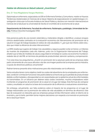 1 CONGRESO INTERNACIONAL DE ENFERMERÍA DEL TRABAJO
er
Pág. 26
Hablar de eficiencia en Salud Laboral: ¿Invertimos?
Dra. D.ª Ana Magdalena Vargas Martínez.
Diplomada en enfermería, especialista vía EIR en Enfermería Familiar y Comunitaria, máster en Nuevas
Tendencias Asistenciales en Ciencias de la Salud. Diploma de especialización en epidemiología e in-
vestigación clínica por la Escuela Andaluza de Salud Pública y doctora con mención internacional en
Ciencias de la Salud por la universidad de Sevilla en el ámbito de la economía de la salud.
Departamento de Enfermería, Facultad de enfermería, fisioterapia y podología, Universidad de Se-
villa. Profesor Docente Investigador (PDI).
Esta ponencia parte de una revisión sistemática y metanálisis dirigida a identificar y evaluar ensayos
clínicos aleatorizados centrados en la evaluación económica de intervenciones de promoción de la
salud en el lugar de trabajo basadas en estilos de vida saludables. Y, ¿por qué ese interés sobre estu-
dios que midan la eficiencia de estas intervenciones?
La OMS resalta que lugares de trabajo más saludables y seguros pueden evitar al menos 1,2 millones
de muertes de empleados cada año. Además, junto con la Organización Internacional del Trabajo,
añaden que la falta de medidas de salud y seguridad en el trabajo le cuesta a la economía mundial al-
rededor del 4% del PIB, en términos de pérdida de productividad, atención sanitaria y compensación.
Y en esta línea nos preguntamos, ¿Invertir en promoción de la salud por parte de las empresas debe
partir únicamente de una causa altruista o de dar una imagen positiva de la empresa para la industria,
o quizás de directrices políticas únicamente?
Podrían tenerse presente otras motivaciones para ello relacionadas con la eficiencia.
Varios estudios tienen como objetivo medir los costes del absentismo de los empleados por enferme-
dad, condición o limitación funcional. Esto podría deberse al hecho de que la pérdida de productividad
debida a enfermedades y discapacidad se ven exacerbadas por la epidemia actual de enfermedades
no transmisibles. En un esfuerzo por detener estos costes crecientes, muchos empleadores están
invirtiendo en programas de promoción de la salud en el lugar de trabajo. Esta fórmula de comparar
costes y resultados en salud es la base de la evaluación de la eficiencia o evaluaciones económicas.
Sin embargo, actualmente, aún falta evidencia sobre el impacto de los programas en el lugar de
trabajo relacionados con la promoción de estilos de vida saludables en términos de eficiencia. Este
tipo de evaluación es relevante para las empresas porque brinda información sobre el retorno de la
inversión y, por lo tanto, permiten tomar mejores decisiones con respecto a la inversión en promoción
de la salud que hacen.
 