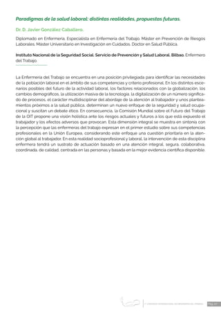 1 CONGRESO INTERNACIONAL DE ENFERMERÍA DEL TRABAJO
er
Pág. 27
Paradigmas de la salud laboral: distintas realidades, propuestas futuras.
Dr. D. Javier González Caballero.
Diplomado en Enfermería. Especialista en Enfermería del Trabajo. Máster en Prevención de Riesgos
Laborales. Máster Universitario en Investigación en Cuidados. Doctor en Salud Pública.
Instituto Nacional de la Seguridad Social. Servicio de Prevención y Salud Laboral. Bilbao. Enfermero
del Trabajo.
La Enfermería del Trabajo se encuentra en una posición privilegiada para identificar las necesidades
de la población laboral en el ámbito de sus competencias y criterio profesional. En los distintos esce-
narios posibles del futuro de la actividad laboral, los factores relacionados con la globalización, los
cambios demográficos, la utilización masiva de la tecnología, la digitalización de un número significa-
do de procesos, el carácter multidisciplinar del abordaje de la atención al trabajador y unos plantea-
mientos próximos a la salud pública, determinan un nuevo enfoque de la seguridad y salud ocupa-
cional y suscitan un debate ético. En consecuencia, la Comisión Mundial sobre el Futuro del Trabajo
de la OIT propone una visión holística ante los riesgos actuales y futuros a los que está expuesto el
trabajador y los efectos adversos que provocan. Esta dimensión integral se muestra en sintonía con
la percepción que las enfermeras del trabajo expresan en el primer estudio sobre sus competencias
profesionales en la Unión Europea, considerando este enfoque una cuestión prioritaria en la aten-
ción global al trabajador. En esta realidad socioprofesional y laboral, la intervención de esta disciplina
enfermera tendrá un sustrato de actuación basado en una atención integral, segura, colaborativa,
coordinada, de calidad, centrada en las personas y basada en la mejor evidencia científica disponible.
 