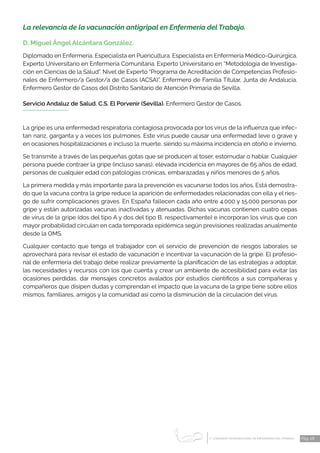 1 CONGRESO INTERNACIONAL DE ENFERMERÍA DEL TRABAJO
er
Pág. 28
La relevancia de la vacunación antigripal en Enfermería del Trabajo.
D. Miguel Ángel Alcántara González.
Diplomado en Enfermería. Especialista en Puericultura. Especialista en Enfermería Médico-Quirúrgica.
Experto Universitario en Enfermería Comunitaria. Experto Universitario en “Metodología de Investiga-
ción en Ciencias de la Salud”. Nivel de Experto “Programa de Acreditación de Competencias Profesio-
nales de Enfermero/a Gestor/a de Casos (ACSA)”. Enfermero de Familia Titular, Junta de Andalucía.
Enfermero Gestor de Casos del Distrito Sanitario de Atención Primaria de Sevilla.
Servicio Andaluz de Salud. C.S. El Porvenir (Sevilla). Enfermero Gestor de Casos.
La gripe es una enfermedad respiratoria contagiosa provocada por los virus de la influenza que infec-
tan nariz, garganta y a veces los pulmones. Este virus puede causar una enfermedad leve o grave y
en ocasiones hospitalizaciones e incluso la muerte, siendo su máxima incidencia en otoño e invierno.
Se transmite a través de las pequeñas gotas que se producen al toser, estornudar o hablar. Cualquier
persona puede contraer la gripe (incluso sanas), elevada incidencia en mayores de 65 años de edad,
personas de cualquier edad con patologías crónicas, embarazadas y niños menores de 5 años.
La primera medida y más importante para la prevención es vacunarse todos los años. Está demostra-
do que la vacuna contra la gripe reduce la aparición de enfermedades relacionadas con ella y el ries-
go de sufrir complicaciones graves. En España fallecen cada año entre 4.000 y 15.000 personas por
gripe y están autorizadas vacunas inactivadas y atenuadas. Dichas vacunas contienen cuatro cepas
de virus de la gripe (dos del tipo A y dos del tipo B, respectivamente) e incorporan los virus que con
mayor probabilidad circulan en cada temporada epidémica según previsiones realizadas anualmente
desde la OMS.
Cualquier contacto que tenga el trabajador con el servicio de prevención de riesgos laborales se
aprovechará para revisar el estado de vacunación e incentivar la vacunación de la gripe. El profesio-
nal de enfermería del trabajo debe realizar previamente la planificación de las estrategias a adoptar,
las necesidades y recursos con los que cuenta y crear un ambiente de accesibilidad para evitar las
ocasiones perdidas, dar mensajes concretos avalados por estudios científicos a sus compañeras y
compañeros que disipen dudas y comprendan el impacto que la vacuna de la gripe tiene sobre ellos
mismos, familiares, amigos y la comunidad así como la disminución de la circulación del virus.
 