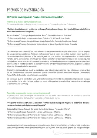 1 CONGRESO INTERNACIONAL DE ENFERMERÍA DEL TRABAJO
er
Pág. 29
PREMIOS DE INVESTIGACIÓN
III Premio Investigación “Isabel Hernández Maestre”.
Premio a la mejor comunicación oral.
El premio está dotado de 500 euros donados por el Consejo Andaluz de Enfermería.
“Calidad de vida laboral y resiliencia en los profesionales sanitarios del Hospital Universitario Reina
Sofía de Córdoba: estudio piloto”.
Pedro-Jiménez¹, Domingo; Repullo-Leiva, Sonia²; Fernández-Garrido, Carmen³.
¹ Enfermero del trabajo. Indorama Ventures Química, S.L.U. San Roque, Cádiz.
² Enfermera del Trabajo. Hospital Universitario Reina Sofía, Servicio Andaluz de Salud.
³ Enfermera del Trabajo. Servicio de Vigilancia de la Salud. Ayuntamiento de Granada.
La calidad de vida laboral (QWL) se refiere a la experiencia más amplia relacionada con el empleo
de una persona englobando “factores motivadores” que, si están presentes, pueden hacer que la ex-
periencia laboral sea positiva, y “ factores higiénicos”, que si faltan, se asocian más a la insatisfacción.
Por otra parte, la resiliencia en el lugar de trabajo se refiere a los mecanismos por los cuales algunos
trabajadores se recuperan de los eventos adversos, pudiendo ejercer como agente positivo compen-
satorio, ante el efecto que tiene el estrés frecuente en los trabajadores sanitarios, algo que la actual
situación de pandemia ha agravado.
El objetivo del estudio fue medir la calidad de vida laboral y la resiliencia y las relaciones entre ambas
de los profesionales sanitarios atendidos por la Unidad de Salud Laboral del hospital Universitario
Reina Sofía de Córdoba y sus factores asociados.
Se concluye que la calidad de vida y la resiliencia siguen siendo dos aspectos importantes a vigilar
en el ámbito de la salud laboral, cobrando especial importancia en el actual momento marcado por
la pandemia por COVID19.
Accésit a la segunda mejor comunicación oral.
El premio está patrocinado por SalusPlay de una beca del 100% en uno de los másters o expertos
universitarios online de SalusPlay valorado en hasta 2.490 euros.
“Programa de educación para la salud en formato audiovisual para mejorar la cobertura de vacu-
nación antigripal en trabajadores del hospital”.
Calabria Díaz-Cano¹, Raquel; Carrasco Curiel, Inés²; López Fernández, María³.
¹ Enfermera del Trabajo. Tutora EIR. H. U. de La Princesa – Madrid.
² Enfermera residente en Enfermería del Trabajo H. U. de La Princesa – Madrid.
³ Enfermera residente en Enfermería del Trabajo H. U. de La Princesa – Madrid.
La gripe estacional representa una importante carga de morbimortalidad a nivel mundial, producién-
dose principalmente en las personas mayores de 65 años o en aquellos grupos de riesgo suscepti-
 
