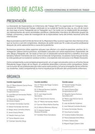 1 CONGRESO INTERNACIONAL DE ENFERMERÍA DEL TRABAJO
er
Pág. 3
LIBRO DE ACTAS I CONGRESO INTERNACIONAL DE ENFERMERÍA DEL TRABAJO
PRESENTACIÓN
La Asociación de Especialistas en Enfermería del Trabajo (AET) ha organizado el I Congreso Inter-
nacional de Enfermería del Trabajo, celebrado en la ciudad de Sevilla los días 24, 25 y 26 de marzo
de 2022 bajo el lema Trabajando por el Trabajador 24/7. Se contó con la colaboración de prestigio-
sos representantes de varias sociedades científicas y destacados miembros de diferentes grupos de
trabajo, comisiones y redes de investigación de la especialidad, tanto del ámbito nacional como del
internacional.
Bajo la presidencia del Comité de Honor de Su Majestad el Rey, tuvieron lugar tres días intensos en los
que se reunió a casi 200 congresistas, deseosos de poder asistir por fin a este encuentro profesional
después de varios aplazamientos a causa de la pandemia.
Numerosas ponencias sobre aspectos actuales que afectan a la salud ocupacional, premios de in-
vestigación, talleres teórico prácticos, actividades culturales con varias exposiciones importantes: de
arte, dibujo y fotografía, etc. Sin duda un foro con un destacado carácter técnico y científico, en el que
tampoco faltaron momentos de ocio, como la Cena de Congresistas, los paseos nocturnos por Sevilla,
la visita guiada por la ciudad en autobús turístico, o la especial visita exclusiva a los Reales Alcázares.
Como complemento a una completa programación, en un lugar con encanto como es el Centro Social
Polivalente Hogar Virgen de los Reyes, un ambiente distendido y cercano entre compañeros. Desta-
can la ilusión de los profesionales por este nuevo reencuentro y la fuerza emergente de los enferme-
ros residentes, todos compartiendo la misma inquietud por la difusión del conocimiento enfermero.
Comité organizador
Dra. D.ª María Dolores García Perea.
Presidencia.
D.ª Maria Sánchez Rubio.
Vicepresidencia.
D. Juan Manuel Hernández Martín.
Secretaría.
D.ª María de los Ángeles
Almenara Angulo.
D.ª Carmen Fernández Garrido.
D. Adrián Fernández del Peral.
D. Diego Jesús Lomeña Urbano.
D. Javier Gracia Rivera.
D.ª Beatriz Herruzo Caro.
D.ª Sonia Repullo Leiva.
D.ª Carmen Sánchez Borja.
Comité científico
Dra. D.ª Rocio de Diego Cordero.
Presidencia.
Dr. D. Manuel Romero Saldaña.
Vicepresidencia.
Dr. D. Juan Vega Escaño.
Secretaría.
Dra. D.ª Silvia Arranz Alonso.
Dra. D.ª Marta Hernández Martín.
D.ª Carmen María Mañas Dueñas.
Dr. D. Alfonso Meneses Monroy.
Dr. D. Antonio Gabriel
Moreno Pimentel.
D.ª Cándida Pérez Gonzálves.
Comité asesor
D.ª Araceli Santos Posada.
Presidencia AET.
D.ª Alicia Chanca Díaz.
Vicepresidencia AET.
D.ª Begoña García Ramírez.
Secretaría AET.
D.ª María José Novoa García.
Tesorería AET.
D. Julio de Benito Gutiérrez.
D. José Manuel Corbelle Álvarez.
D. Carlos Fernández Pereira.
D.ª Ana Guerra Cuesta.
D.ª Cristina Godino González.
D.ª María Soledad Olmo Mora.
D. Pedro Cabeza Díaz.
D. Miguel Ángel Calderó Solé.
ORGANIZA
 
