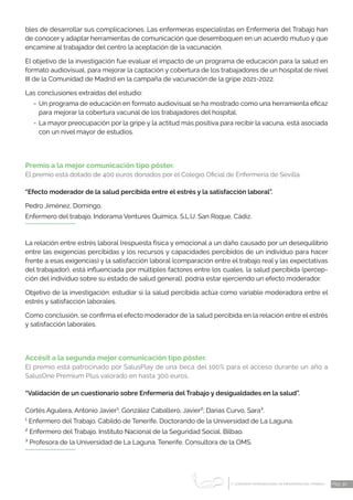 1 CONGRESO INTERNACIONAL DE ENFERMERÍA DEL TRABAJO
er
Pág. 30
bles de desarrollar sus complicaciones. Las enfermeras especialistas en Enfermería del Trabajo han
de conocer y adaptar herramientas de comunicación que desemboquen en un acuerdo mutuo y que
encamine al trabajador del centro la aceptación de la vacunación.
El objetivo de la investigación fue evaluar el impacto de un programa de educación para la salud en
formato audiovisual, para mejorar la captación y cobertura de los trabajadores de un hospital de nivel
III de la Comunidad de Madrid en la campaña de vacunación de la gripe 2021-2022.
Las conclusiones extraídas del estudio:
-	Un programa de educación en formato audiovisual se ha mostrado como una herramienta eficaz
para mejorar la cobertura vacunal de los trabajadores del hospital.
-	La mayor preocupación por la gripe y la actitud más positiva para recibir la vacuna, está asociada
con un nivel mayor de estudios.
Premio a la mejor comunicación tipo póster.
El premio está dotado de 400 euros donados por el Colegio Oficial de Enfermería de Sevilla.
“Efecto moderador de la salud percibida entre el estrés y la satisfacción laboral”.
Pedro Jiménez, Domingo.
Enfermero del trabajo. Indorama Ventures Química, S.L.U. San Roque, Cádiz.
La relación entre estrés laboral (respuesta física y emocional a un daño causado por un desequilibrio
entre las exigencias percibidas y los recursos y capacidades percibidos de un individuo para hacer
frente a esas exigencias) y la satisfacción laboral (comparación entre el trabajo real y las expectativas
del trabajador), está influenciada por múltiples factores entre los cuales, la salud percibida (percep-
ción del individuo sobre su estado de salud general), podría estar ejerciendo un efecto moderador.
Objetivo de la investigación: estudiar si la salud percibida actúa como variable moderadora entre el
estrés y satisfacción laborales.
Como conclusión, se confirma el efecto moderador de la salud percibida en la relación entre el estrés
y satisfacción laborales.
Accésit a la segunda mejor comunicación tipo póster.
El premio está patrocinado por SalusPlay de una beca del 100% para el acceso durante un año a
SalusOne Premium Plus valorado en hasta 300 euros.
“Validación de un cuestionario sobre Enfermería del Trabajo y desigualdades en la salud”.
Cortés Aguilera, Antonio Javier¹; González Caballero, Javier²; Darias Curvo, Sara³.
¹ Enfermero del Trabajo. Cabildo de Tenerife. Doctorando de la Universidad de La Laguna.
² Enfermero del Trabajo. Instituto Nacional de la Seguridad Social. Bilbao.
³ Profesora de la Universidad de La Laguna. Tenerife. Consultora de la OMS.
 