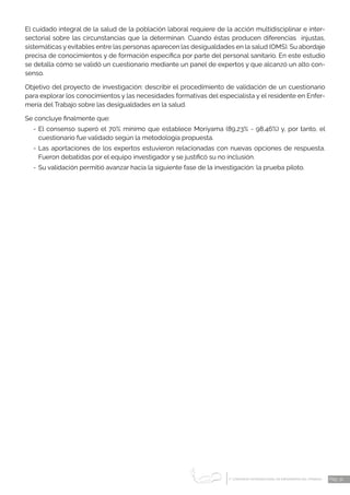 1 CONGRESO INTERNACIONAL DE ENFERMERÍA DEL TRABAJO
er
Pág. 31
El cuidado integral de la salud de la población laboral requiere de la acción multidisciplinar e inter-
sectorial sobre las circunstancias que la determinan. Cuando éstas producen diferencias injustas,
sistemáticas y evitables entre las personas aparecen las desigualdades en la salud (OMS). Su abordaje
precisa de conocimientos y de formación específica por parte del personal sanitario. En este estudio
se detalla cómo se validó un cuestionario mediante un panel de expertos y que alcanzó un alto con-
senso.
Objetivo del proyecto de investigación: describir el procedimiento de validación de un cuestionario
para explorar los conocimientos y las necesidades formativas del especialista y el residente en Enfer-
mería del Trabajo sobre las desigualdades en la salud.
Se concluye finalmente que:
-	El consenso superó el 70% mínimo que establece Moriyama (89,23% - 98,46%) y, por tanto, el
cuestionario fue validado según la metodología propuesta.
-	Las aportaciones de los expertos estuvieron relacionadas con nuevas opciones de respuesta.
Fueron debatidas por el equipo investigador y se justificó su no inclusión.
-	Su validación permitió avanzar hacia la siguiente fase de la investigación: la prueba piloto.
 