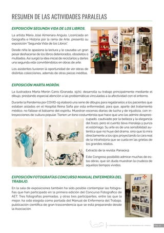 1 CONGRESO INTERNACIONAL DE ENFERMERÍA DEL TRABAJO
er
Pág. 32
RESUMEN DE LAS ACTIVIDADES PARALELAS
EXPOSICIÓN SEGUNDA VIDA DE LOS LIBROS.
La artista María José Almenara Angulo, Licenciada en
Geografía e Historia por la rama de Arte, presentó su
exposición “Segunda Vida de los Libros”.
Desde niña le apasiona la lectura y le causaba un gran
pesar deshacerse de los libros deteriorados, obsoletos o
mutilados. Así surgió la idea inicial de reciclarlos y darles
una segunda vida convirtiéndolos en obras de arte.
Los asistentes tuvieron la oportunidad de ver obras de
distintas colecciones, además de otras piezas inéditas.
EXPOSICIÓN MARTA MORÓN.
La ilustradora Marta Morón Canis (Granada, 1971), desarrolla su trabajo principalmente mediante el
dibujo, prestando especial atención a las problemáticas vinculadas a la afectividad con el entorno.
Durante la Pandemia por COVID-19 elaboró una serie de dibujos para regalárselos a los pacientes que
estaban aislados en el Hospital Reina Sofía por esta enfermedad, para que, aparte del tratamiento
médico, no faltase el bálsamo del espíritu. Muestran escenas diarias de lucha y de injusticia, con in-
troyecciones de cultura popular. Tienen un tono costumbrista que hace que uno las admire despreo-
cupado, cautivado por la belleza y la elegancia
del trazo, pero el cuento lleva moraleja y punza
el estómago. Su arte es de una sensibilidad au-
téntica que no huye del drama, sino que lo mira
directamente a los ojos proyectando la cara real
de la intrahistoria que se cuela en las grietas de
los grandes relatos.
Extracto de la revista: Panace@
Este Congreso posibilitó admirar muchas de es-
tas obras, que sin duda muestran la crudeza de
aquellos tiempos vividos.
EXPOSICIÓN FOTOGRAFÍAS CONCURSO MANUAL ENFERMERÍA DEL
TRABAJO.
En la sala de exposiciones también ha sido posible contemplar las fotogra-
fías que han participado en la primera edición del Concurso Fotográfico de
AET. Tres fotografías premiadas, y otras tres participantes, entre las que la
mejor, ha sido elegida como portada del Manual de Enfermería del Trabajo,
publicación científica de gran trascendencia que se está preparando desde
la Asociación.
 