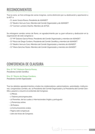 1 CONGRESO INTERNACIONAL DE ENFERMERÍA DEL TRABAJO
er
Pág. 33
RECONOCIMIENTOS
Tras la cena, se hizo entrega de varias insignias, como distinción por su dedicación y aportación a
la AET a:
-	D. Javier Gracia Rivera. Presidente de ASANDET.
-	D.ª Beatriz Herruzo Caro. Miembro del Comité Organizador y de ASANDET.
-	D.ª Carmen Lameiro Vilariño. Miembro de AETGA.
Se entregaron sendos ramos de flores, en agradecimiento por su gran esfuerzo y dedicación en la
organización de este congreso a:
-	D.ª Mª Dolores García Perea. Presidenta del Comité Organizador y miembro de ASANDET.
-	D.ª Rocío de Diego Cordero. Presidenta del Comité Científico y miembro de ASANDET.
-	D.ª Beatriz Herruzo Caro. Miembro del Comité Organizador y miembro de ASANDET.
-	D.ª María Sánchez Rubio. Miembro del Comité Organizador y miembro de ASANDET.
CONFERENCIA DE CLAUSURA
Dra. D.ª M.ª Dolores García Perea.
Presidenta Comité Científico.
Dra. D.ª Rocío de Diego Cordero.
Presidenta Comité Organizador.
Tras los debidos agradecimientos a todos los colaboradores, patrocinadores, autoridades, institucio-
nes, congresistas comités, etc. la Presidenta del Comité Organizador y la Presidenta del Comité Cien-
tífico, pasaron a resumir el contenido del Congreso:
-	5 Mesas.
-	2 Talleres precongresuales.
-	21 Ponentes, de los cuales 2 internacionales (inglés y portugués).
-	3 Ponencias online.
-	78 Posters.
-	9 Comunicaciones orales.
-	Página web congresual.
-	Libro de Actas de Congreso.
 